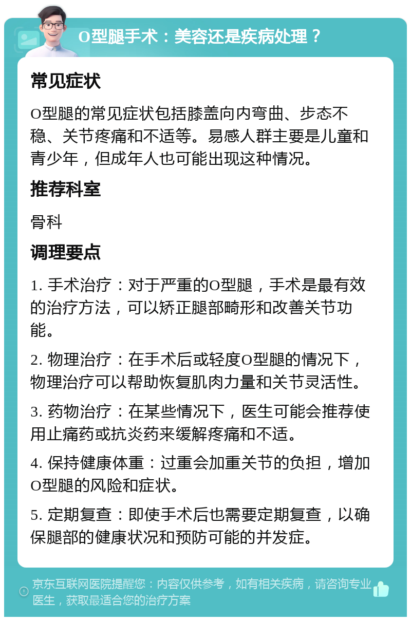 O型腿手术：美容还是疾病处理？ 常见症状 O型腿的常见症状包括膝盖向内弯曲、步态不稳、关节疼痛和不适等。易感人群主要是儿童和青少年，但成年人也可能出现这种情况。 推荐科室 骨科 调理要点 1. 手术治疗：对于严重的O型腿，手术是最有效的治疗方法，可以矫正腿部畸形和改善关节功能。 2. 物理治疗：在手术后或轻度O型腿的情况下，物理治疗可以帮助恢复肌肉力量和关节灵活性。 3. 药物治疗：在某些情况下，医生可能会推荐使用止痛药或抗炎药来缓解疼痛和不适。 4. 保持健康体重：过重会加重关节的负担，增加O型腿的风险和症状。 5. 定期复查：即使手术后也需要定期复查，以确保腿部的健康状况和预防可能的并发症。