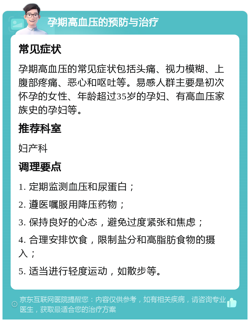 孕期高血压的预防与治疗 常见症状 孕期高血压的常见症状包括头痛、视力模糊、上腹部疼痛、恶心和呕吐等。易感人群主要是初次怀孕的女性、年龄超过35岁的孕妇、有高血压家族史的孕妇等。 推荐科室 妇产科 调理要点 1. 定期监测血压和尿蛋白； 2. 遵医嘱服用降压药物； 3. 保持良好的心态，避免过度紧张和焦虑； 4. 合理安排饮食，限制盐分和高脂肪食物的摄入； 5. 适当进行轻度运动，如散步等。