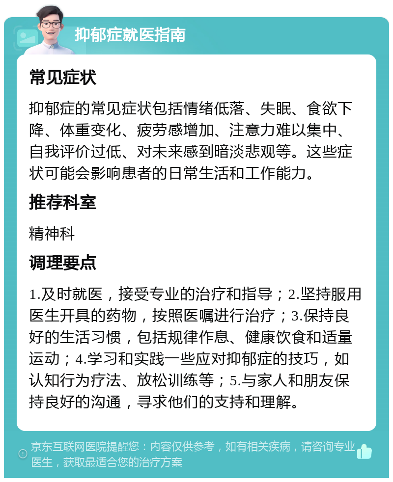 抑郁症就医指南 常见症状 抑郁症的常见症状包括情绪低落、失眠、食欲下降、体重变化、疲劳感增加、注意力难以集中、自我评价过低、对未来感到暗淡悲观等。这些症状可能会影响患者的日常生活和工作能力。 推荐科室 精神科 调理要点 1.及时就医，接受专业的治疗和指导；2.坚持服用医生开具的药物，按照医嘱进行治疗；3.保持良好的生活习惯，包括规律作息、健康饮食和适量运动；4.学习和实践一些应对抑郁症的技巧，如认知行为疗法、放松训练等；5.与家人和朋友保持良好的沟通，寻求他们的支持和理解。