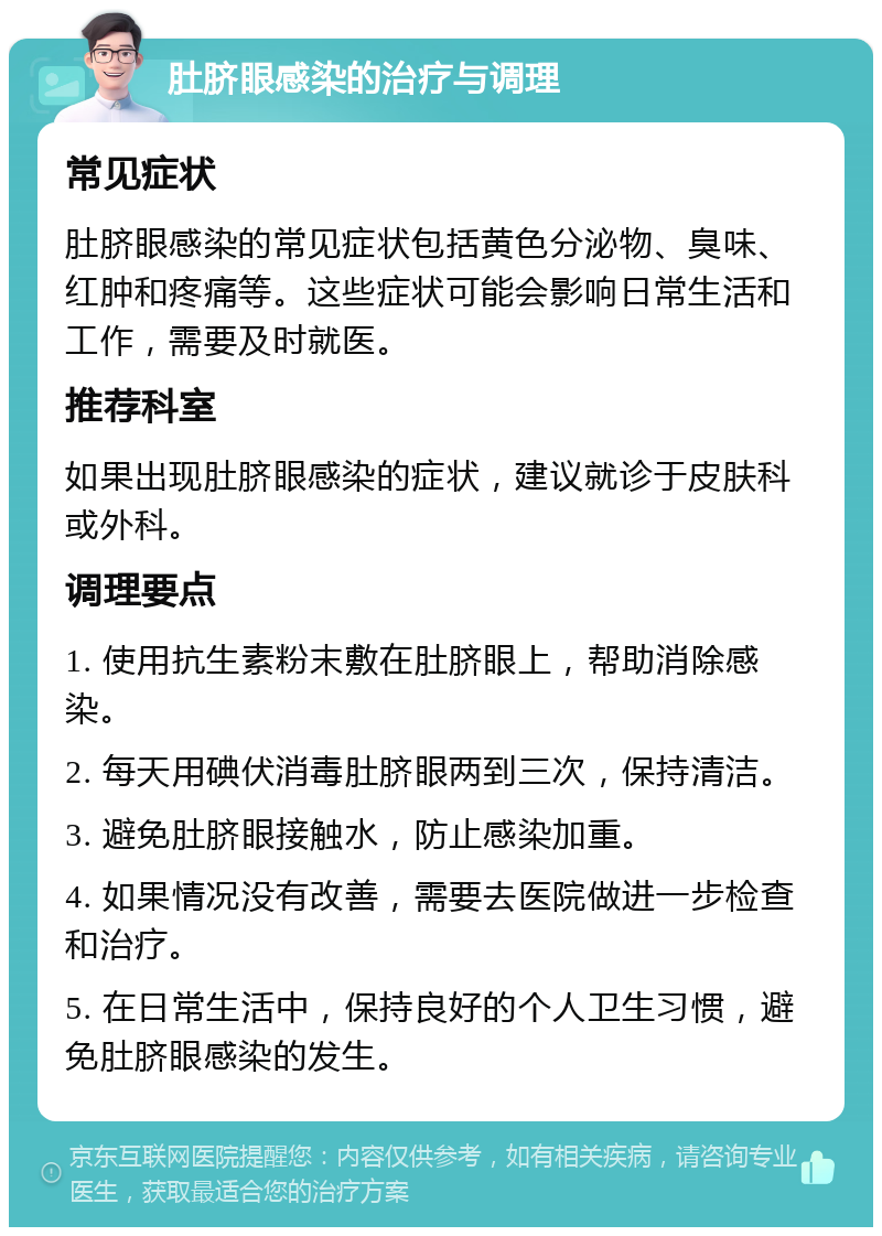 肚脐眼感染的治疗与调理 常见症状 肚脐眼感染的常见症状包括黄色分泌物、臭味、红肿和疼痛等。这些症状可能会影响日常生活和工作，需要及时就医。 推荐科室 如果出现肚脐眼感染的症状，建议就诊于皮肤科或外科。 调理要点 1. 使用抗生素粉末敷在肚脐眼上，帮助消除感染。 2. 每天用碘伏消毒肚脐眼两到三次，保持清洁。 3. 避免肚脐眼接触水，防止感染加重。 4. 如果情况没有改善，需要去医院做进一步检查和治疗。 5. 在日常生活中，保持良好的个人卫生习惯，避免肚脐眼感染的发生。