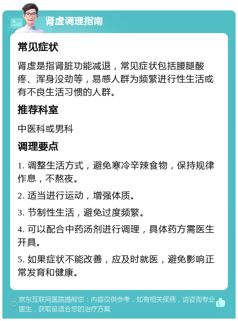 肾虚调理指南 常见症状 肾虚是指肾脏功能减退，常见症状包括腰腿酸疼、浑身没劲等，易感人群为频繁进行性生活或有不良生活习惯的人群。 推荐科室 中医科或男科 调理要点 1. 调整生活方式，避免寒冷辛辣食物，保持规律作息，不熬夜。 2. 适当进行运动，增强体质。 3. 节制性生活，避免过度频繁。 4. 可以配合中药汤剂进行调理，具体药方需医生开具。 5. 如果症状不能改善，应及时就医，避免影响正常发育和健康。