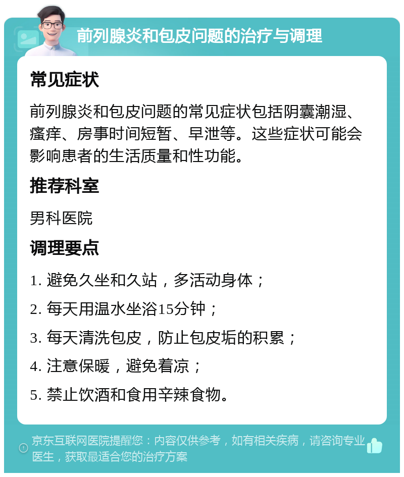 前列腺炎和包皮问题的治疗与调理 常见症状 前列腺炎和包皮问题的常见症状包括阴囊潮湿、瘙痒、房事时间短暂、早泄等。这些症状可能会影响患者的生活质量和性功能。 推荐科室 男科医院 调理要点 1. 避免久坐和久站，多活动身体； 2. 每天用温水坐浴15分钟； 3. 每天清洗包皮，防止包皮垢的积累； 4. 注意保暖，避免着凉； 5. 禁止饮酒和食用辛辣食物。