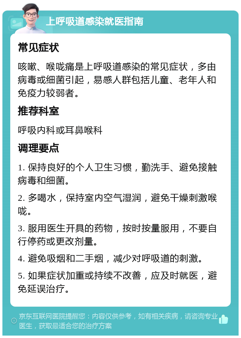 上呼吸道感染就医指南 常见症状 咳嗽、喉咙痛是上呼吸道感染的常见症状，多由病毒或细菌引起，易感人群包括儿童、老年人和免疫力较弱者。 推荐科室 呼吸内科或耳鼻喉科 调理要点 1. 保持良好的个人卫生习惯，勤洗手、避免接触病毒和细菌。 2. 多喝水，保持室内空气湿润，避免干燥刺激喉咙。 3. 服用医生开具的药物，按时按量服用，不要自行停药或更改剂量。 4. 避免吸烟和二手烟，减少对呼吸道的刺激。 5. 如果症状加重或持续不改善，应及时就医，避免延误治疗。