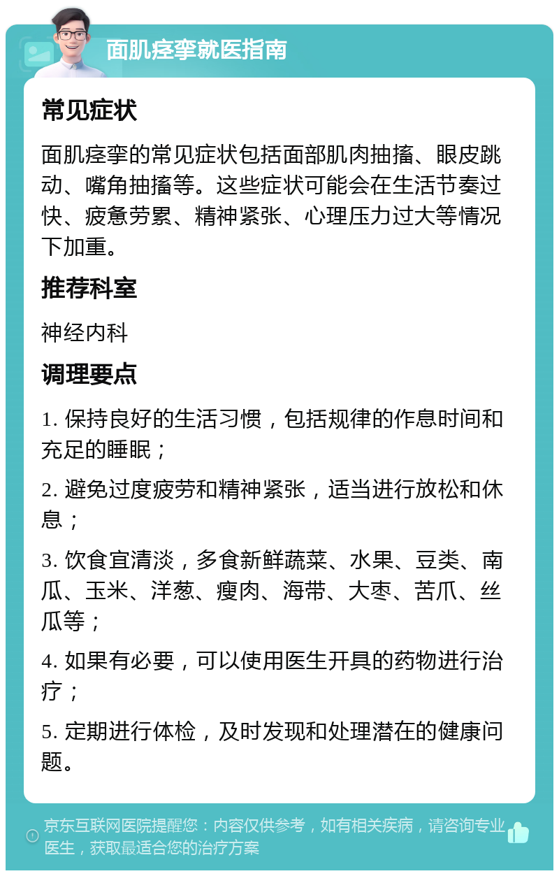 面肌痉挛就医指南 常见症状 面肌痉挛的常见症状包括面部肌肉抽搐、眼皮跳动、嘴角抽搐等。这些症状可能会在生活节奏过快、疲惫劳累、精神紧张、心理压力过大等情况下加重。 推荐科室 神经内科 调理要点 1. 保持良好的生活习惯，包括规律的作息时间和充足的睡眠； 2. 避免过度疲劳和精神紧张，适当进行放松和休息； 3. 饮食宜清淡，多食新鲜蔬菜、水果、豆类、南瓜、玉米、洋葱、瘦肉、海带、大枣、苦爪、丝瓜等； 4. 如果有必要，可以使用医生开具的药物进行治疗； 5. 定期进行体检，及时发现和处理潜在的健康问题。