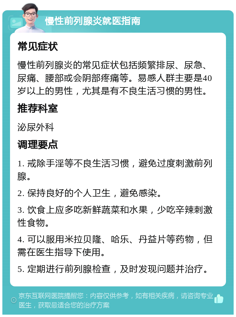 慢性前列腺炎就医指南 常见症状 慢性前列腺炎的常见症状包括频繁排尿、尿急、尿痛、腰部或会阴部疼痛等。易感人群主要是40岁以上的男性，尤其是有不良生活习惯的男性。 推荐科室 泌尿外科 调理要点 1. 戒除手淫等不良生活习惯，避免过度刺激前列腺。 2. 保持良好的个人卫生，避免感染。 3. 饮食上应多吃新鲜蔬菜和水果，少吃辛辣刺激性食物。 4. 可以服用米拉贝隆、哈乐、丹益片等药物，但需在医生指导下使用。 5. 定期进行前列腺检查，及时发现问题并治疗。