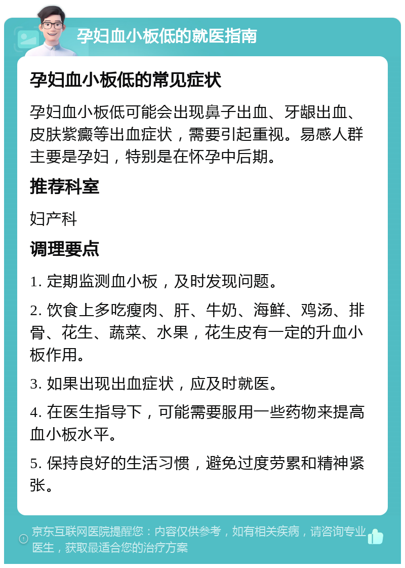 孕妇血小板低的就医指南 孕妇血小板低的常见症状 孕妇血小板低可能会出现鼻子出血、牙龈出血、皮肤紫癜等出血症状，需要引起重视。易感人群主要是孕妇，特别是在怀孕中后期。 推荐科室 妇产科 调理要点 1. 定期监测血小板，及时发现问题。 2. 饮食上多吃瘦肉、肝、牛奶、海鲜、鸡汤、排骨、花生、蔬菜、水果，花生皮有一定的升血小板作用。 3. 如果出现出血症状，应及时就医。 4. 在医生指导下，可能需要服用一些药物来提高血小板水平。 5. 保持良好的生活习惯，避免过度劳累和精神紧张。