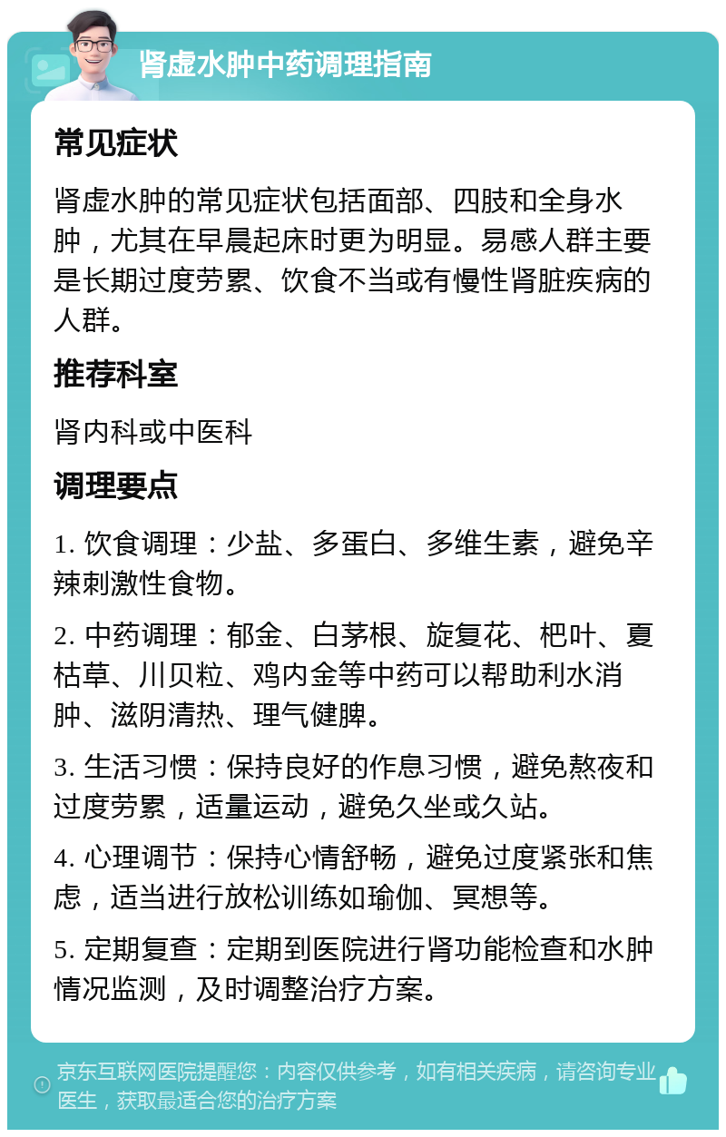 肾虚水肿中药调理指南 常见症状 肾虚水肿的常见症状包括面部、四肢和全身水肿，尤其在早晨起床时更为明显。易感人群主要是长期过度劳累、饮食不当或有慢性肾脏疾病的人群。 推荐科室 肾内科或中医科 调理要点 1. 饮食调理：少盐、多蛋白、多维生素，避免辛辣刺激性食物。 2. 中药调理：郁金、白茅根、旋复花、杷叶、夏枯草、川贝粒、鸡内金等中药可以帮助利水消肿、滋阴清热、理气健脾。 3. 生活习惯：保持良好的作息习惯，避免熬夜和过度劳累，适量运动，避免久坐或久站。 4. 心理调节：保持心情舒畅，避免过度紧张和焦虑，适当进行放松训练如瑜伽、冥想等。 5. 定期复查：定期到医院进行肾功能检查和水肿情况监测，及时调整治疗方案。