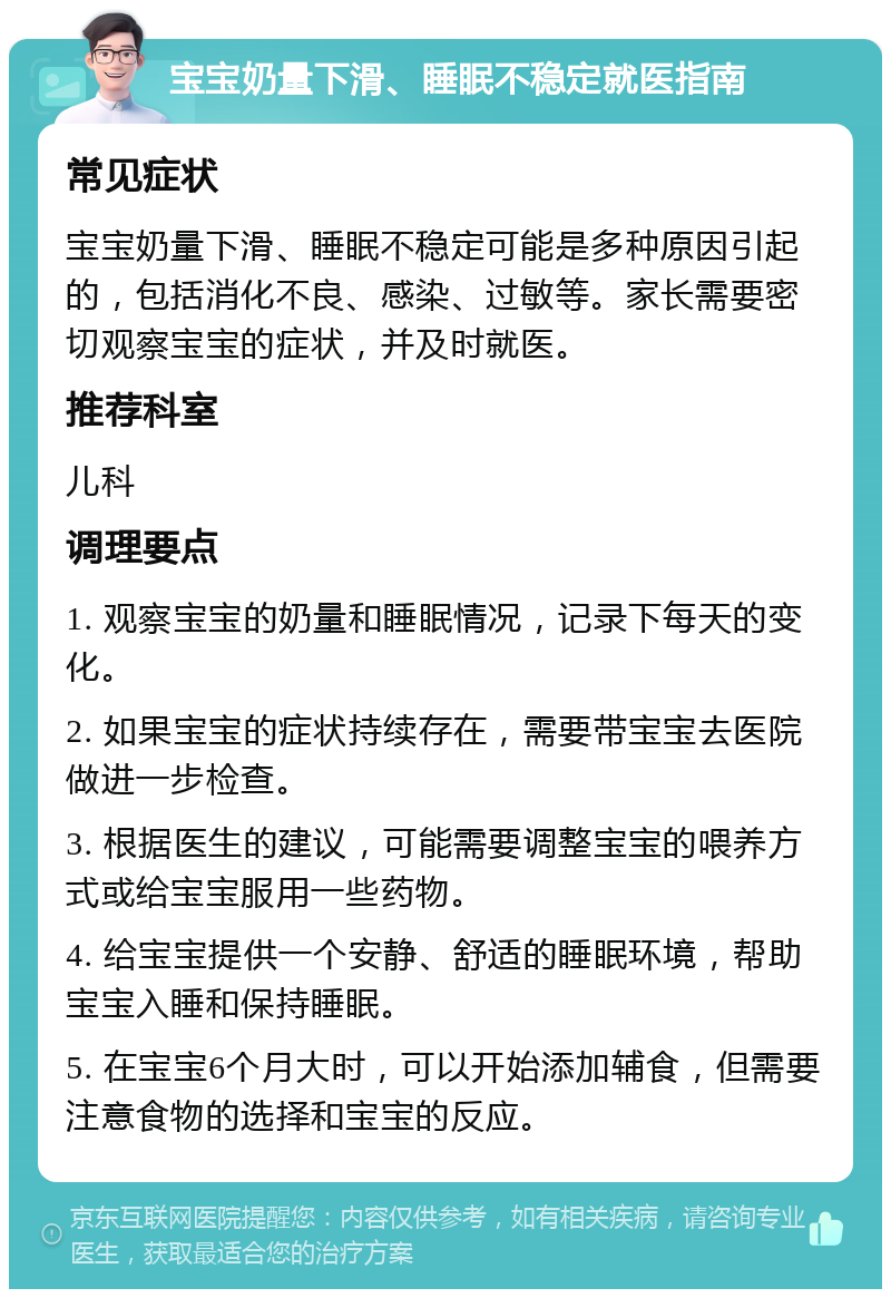 宝宝奶量下滑、睡眠不稳定就医指南 常见症状 宝宝奶量下滑、睡眠不稳定可能是多种原因引起的，包括消化不良、感染、过敏等。家长需要密切观察宝宝的症状，并及时就医。 推荐科室 儿科 调理要点 1. 观察宝宝的奶量和睡眠情况，记录下每天的变化。 2. 如果宝宝的症状持续存在，需要带宝宝去医院做进一步检查。 3. 根据医生的建议，可能需要调整宝宝的喂养方式或给宝宝服用一些药物。 4. 给宝宝提供一个安静、舒适的睡眠环境，帮助宝宝入睡和保持睡眠。 5. 在宝宝6个月大时，可以开始添加辅食，但需要注意食物的选择和宝宝的反应。