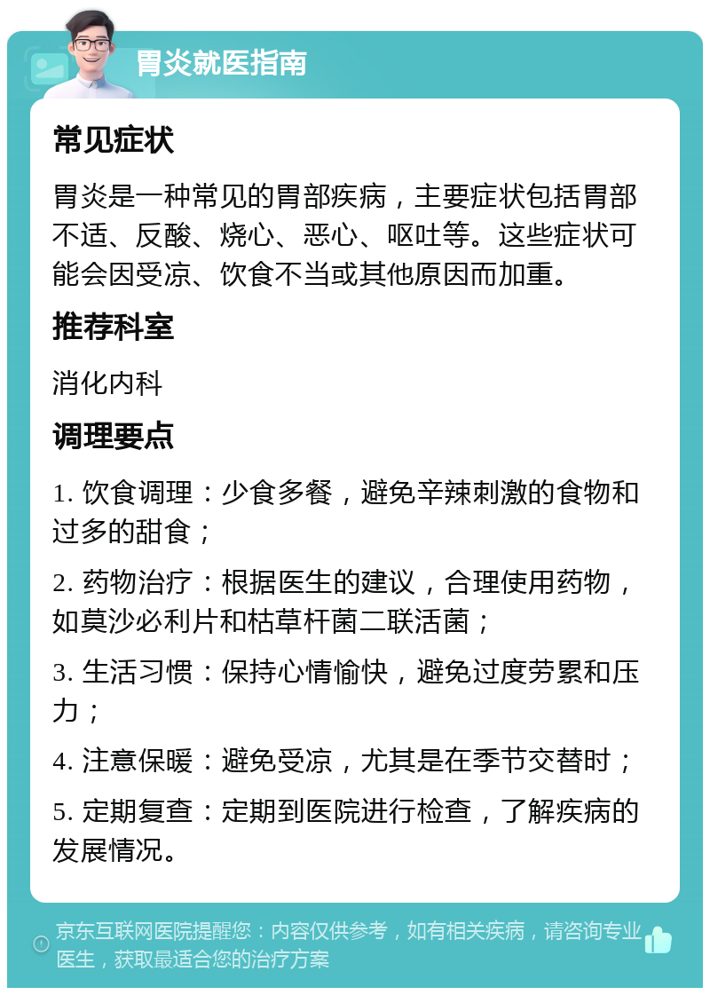 胃炎就医指南 常见症状 胃炎是一种常见的胃部疾病，主要症状包括胃部不适、反酸、烧心、恶心、呕吐等。这些症状可能会因受凉、饮食不当或其他原因而加重。 推荐科室 消化内科 调理要点 1. 饮食调理：少食多餐，避免辛辣刺激的食物和过多的甜食； 2. 药物治疗：根据医生的建议，合理使用药物，如莫沙必利片和枯草杆菌二联活菌； 3. 生活习惯：保持心情愉快，避免过度劳累和压力； 4. 注意保暖：避免受凉，尤其是在季节交替时； 5. 定期复查：定期到医院进行检查，了解疾病的发展情况。