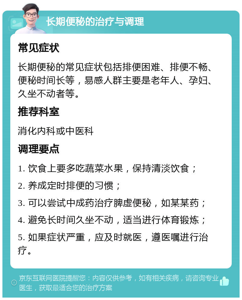 长期便秘的治疗与调理 常见症状 长期便秘的常见症状包括排便困难、排便不畅、便秘时间长等，易感人群主要是老年人、孕妇、久坐不动者等。 推荐科室 消化内科或中医科 调理要点 1. 饮食上要多吃蔬菜水果，保持清淡饮食； 2. 养成定时排便的习惯； 3. 可以尝试中成药治疗脾虚便秘，如某某药； 4. 避免长时间久坐不动，适当进行体育锻炼； 5. 如果症状严重，应及时就医，遵医嘱进行治疗。