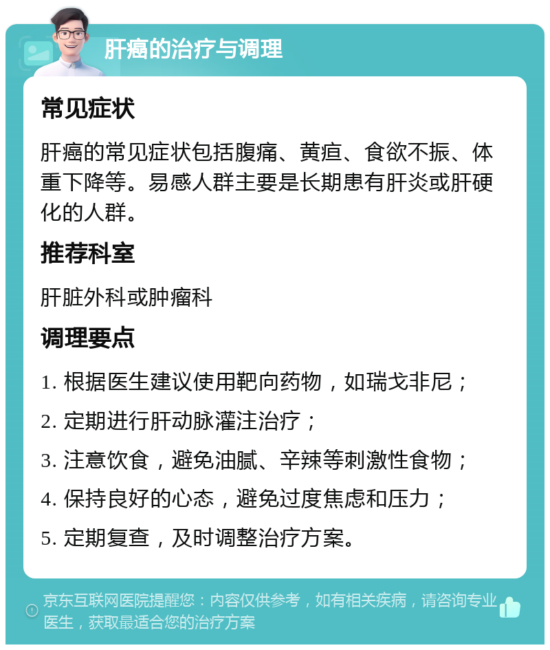 肝癌的治疗与调理 常见症状 肝癌的常见症状包括腹痛、黄疸、食欲不振、体重下降等。易感人群主要是长期患有肝炎或肝硬化的人群。 推荐科室 肝脏外科或肿瘤科 调理要点 1. 根据医生建议使用靶向药物，如瑞戈非尼； 2. 定期进行肝动脉灌注治疗； 3. 注意饮食，避免油腻、辛辣等刺激性食物； 4. 保持良好的心态，避免过度焦虑和压力； 5. 定期复查，及时调整治疗方案。