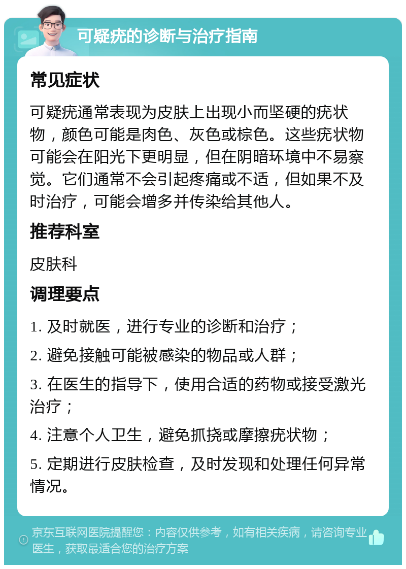 可疑疣的诊断与治疗指南 常见症状 可疑疣通常表现为皮肤上出现小而坚硬的疣状物，颜色可能是肉色、灰色或棕色。这些疣状物可能会在阳光下更明显，但在阴暗环境中不易察觉。它们通常不会引起疼痛或不适，但如果不及时治疗，可能会增多并传染给其他人。 推荐科室 皮肤科 调理要点 1. 及时就医，进行专业的诊断和治疗； 2. 避免接触可能被感染的物品或人群； 3. 在医生的指导下，使用合适的药物或接受激光治疗； 4. 注意个人卫生，避免抓挠或摩擦疣状物； 5. 定期进行皮肤检查，及时发现和处理任何异常情况。