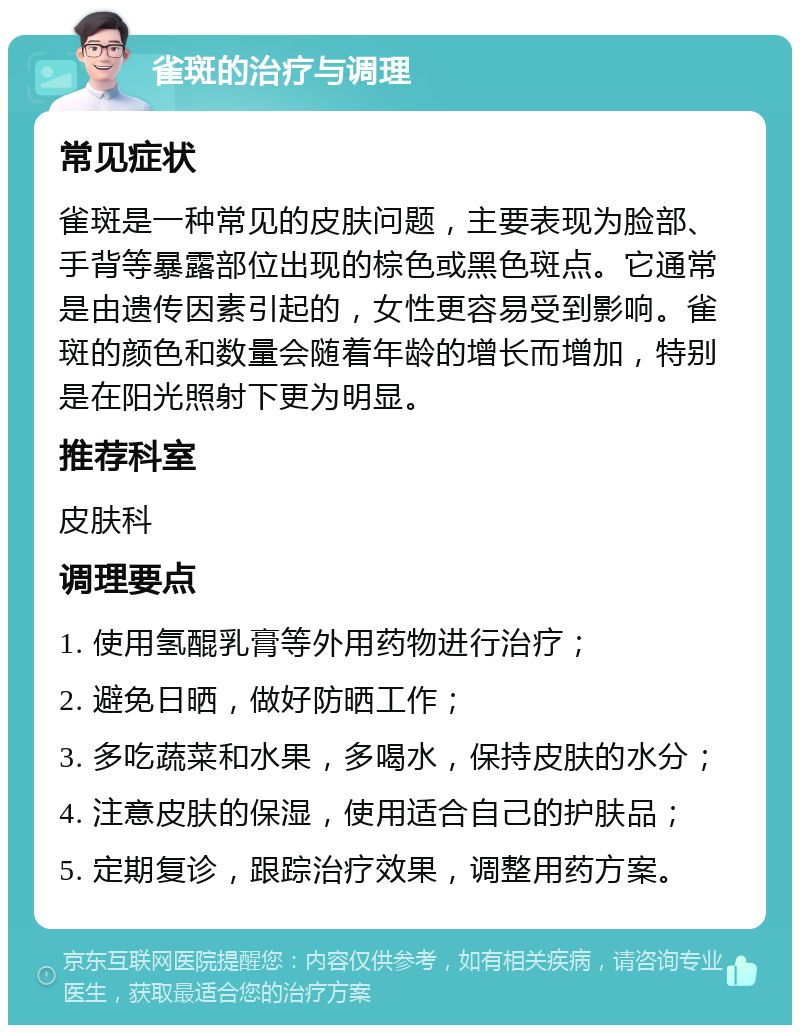 雀斑的治疗与调理 常见症状 雀斑是一种常见的皮肤问题，主要表现为脸部、手背等暴露部位出现的棕色或黑色斑点。它通常是由遗传因素引起的，女性更容易受到影响。雀斑的颜色和数量会随着年龄的增长而增加，特别是在阳光照射下更为明显。 推荐科室 皮肤科 调理要点 1. 使用氢醌乳膏等外用药物进行治疗； 2. 避免日晒，做好防晒工作； 3. 多吃蔬菜和水果，多喝水，保持皮肤的水分； 4. 注意皮肤的保湿，使用适合自己的护肤品； 5. 定期复诊，跟踪治疗效果，调整用药方案。