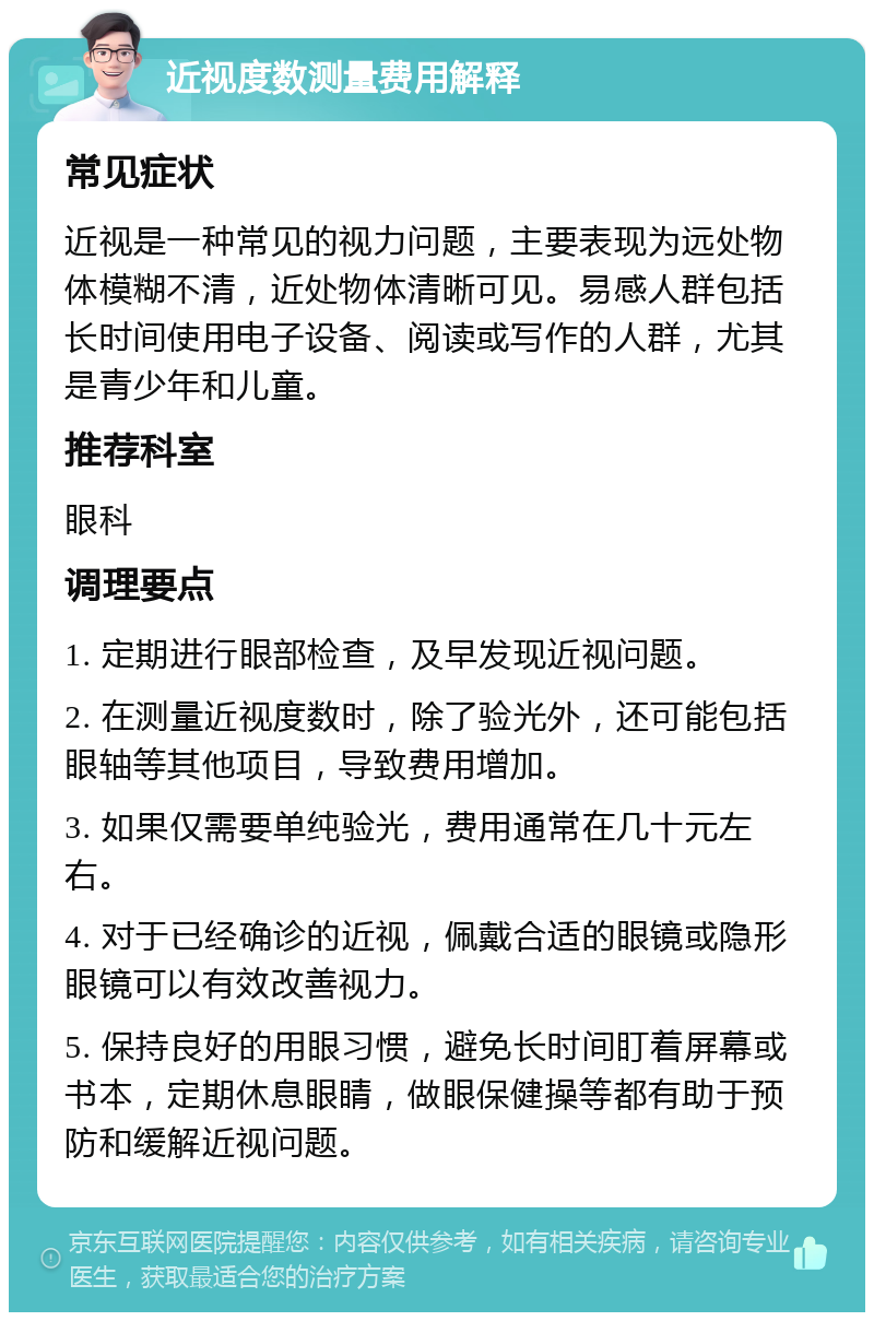 近视度数测量费用解释 常见症状 近视是一种常见的视力问题，主要表现为远处物体模糊不清，近处物体清晰可见。易感人群包括长时间使用电子设备、阅读或写作的人群，尤其是青少年和儿童。 推荐科室 眼科 调理要点 1. 定期进行眼部检查，及早发现近视问题。 2. 在测量近视度数时，除了验光外，还可能包括眼轴等其他项目，导致费用增加。 3. 如果仅需要单纯验光，费用通常在几十元左右。 4. 对于已经确诊的近视，佩戴合适的眼镜或隐形眼镜可以有效改善视力。 5. 保持良好的用眼习惯，避免长时间盯着屏幕或书本，定期休息眼睛，做眼保健操等都有助于预防和缓解近视问题。