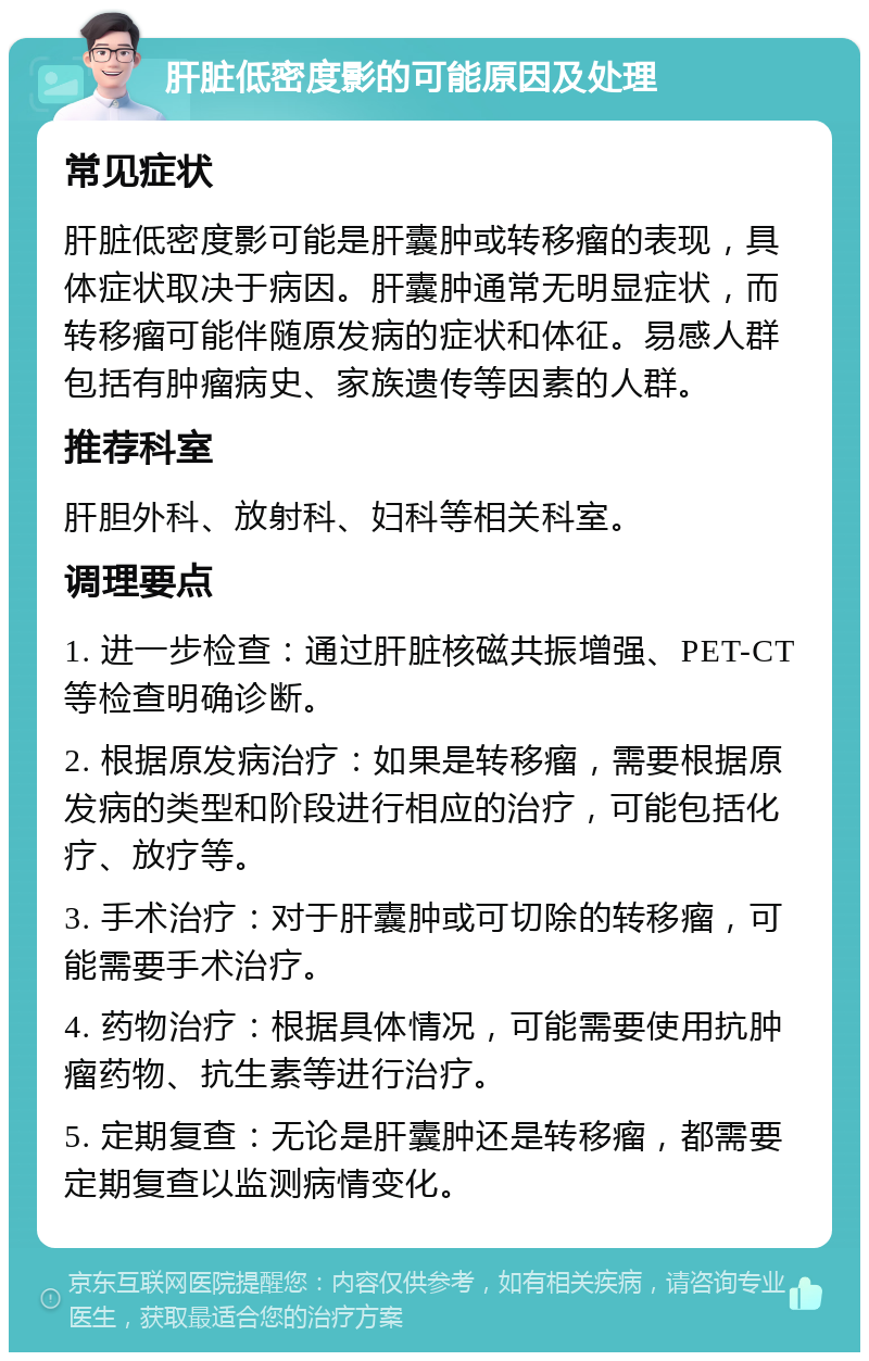 肝脏低密度影的可能原因及处理 常见症状 肝脏低密度影可能是肝囊肿或转移瘤的表现，具体症状取决于病因。肝囊肿通常无明显症状，而转移瘤可能伴随原发病的症状和体征。易感人群包括有肿瘤病史、家族遗传等因素的人群。 推荐科室 肝胆外科、放射科、妇科等相关科室。 调理要点 1. 进一步检查：通过肝脏核磁共振增强、PET-CT等检查明确诊断。 2. 根据原发病治疗：如果是转移瘤，需要根据原发病的类型和阶段进行相应的治疗，可能包括化疗、放疗等。 3. 手术治疗：对于肝囊肿或可切除的转移瘤，可能需要手术治疗。 4. 药物治疗：根据具体情况，可能需要使用抗肿瘤药物、抗生素等进行治疗。 5. 定期复查：无论是肝囊肿还是转移瘤，都需要定期复查以监测病情变化。