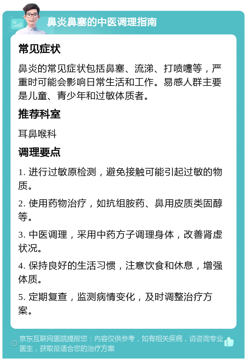 鼻炎鼻塞的中医调理指南 常见症状 鼻炎的常见症状包括鼻塞、流涕、打喷嚏等，严重时可能会影响日常生活和工作。易感人群主要是儿童、青少年和过敏体质者。 推荐科室 耳鼻喉科 调理要点 1. 进行过敏原检测，避免接触可能引起过敏的物质。 2. 使用药物治疗，如抗组胺药、鼻用皮质类固醇等。 3. 中医调理，采用中药方子调理身体，改善肾虚状况。 4. 保持良好的生活习惯，注意饮食和休息，增强体质。 5. 定期复查，监测病情变化，及时调整治疗方案。