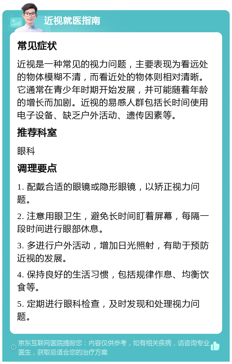 近视就医指南 常见症状 近视是一种常见的视力问题，主要表现为看远处的物体模糊不清，而看近处的物体则相对清晰。它通常在青少年时期开始发展，并可能随着年龄的增长而加剧。近视的易感人群包括长时间使用电子设备、缺乏户外活动、遗传因素等。 推荐科室 眼科 调理要点 1. 配戴合适的眼镜或隐形眼镜，以矫正视力问题。 2. 注意用眼卫生，避免长时间盯着屏幕，每隔一段时间进行眼部休息。 3. 多进行户外活动，增加日光照射，有助于预防近视的发展。 4. 保持良好的生活习惯，包括规律作息、均衡饮食等。 5. 定期进行眼科检查，及时发现和处理视力问题。