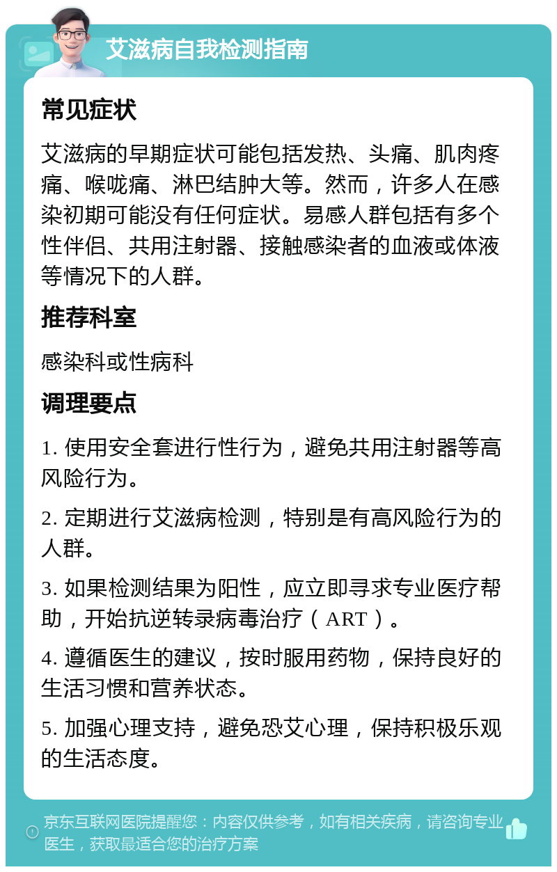 艾滋病自我检测指南 常见症状 艾滋病的早期症状可能包括发热、头痛、肌肉疼痛、喉咙痛、淋巴结肿大等。然而，许多人在感染初期可能没有任何症状。易感人群包括有多个性伴侣、共用注射器、接触感染者的血液或体液等情况下的人群。 推荐科室 感染科或性病科 调理要点 1. 使用安全套进行性行为，避免共用注射器等高风险行为。 2. 定期进行艾滋病检测，特别是有高风险行为的人群。 3. 如果检测结果为阳性，应立即寻求专业医疗帮助，开始抗逆转录病毒治疗（ART）。 4. 遵循医生的建议，按时服用药物，保持良好的生活习惯和营养状态。 5. 加强心理支持，避免恐艾心理，保持积极乐观的生活态度。