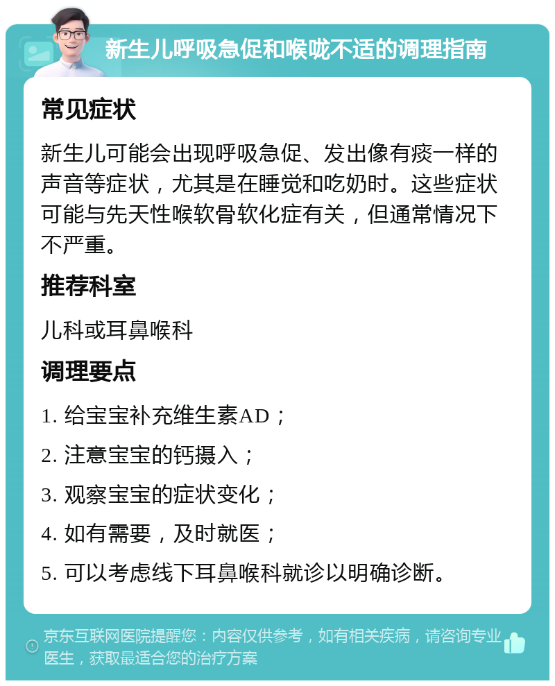 新生儿呼吸急促和喉咙不适的调理指南 常见症状 新生儿可能会出现呼吸急促、发出像有痰一样的声音等症状，尤其是在睡觉和吃奶时。这些症状可能与先天性喉软骨软化症有关，但通常情况下不严重。 推荐科室 儿科或耳鼻喉科 调理要点 1. 给宝宝补充维生素AD； 2. 注意宝宝的钙摄入； 3. 观察宝宝的症状变化； 4. 如有需要，及时就医； 5. 可以考虑线下耳鼻喉科就诊以明确诊断。