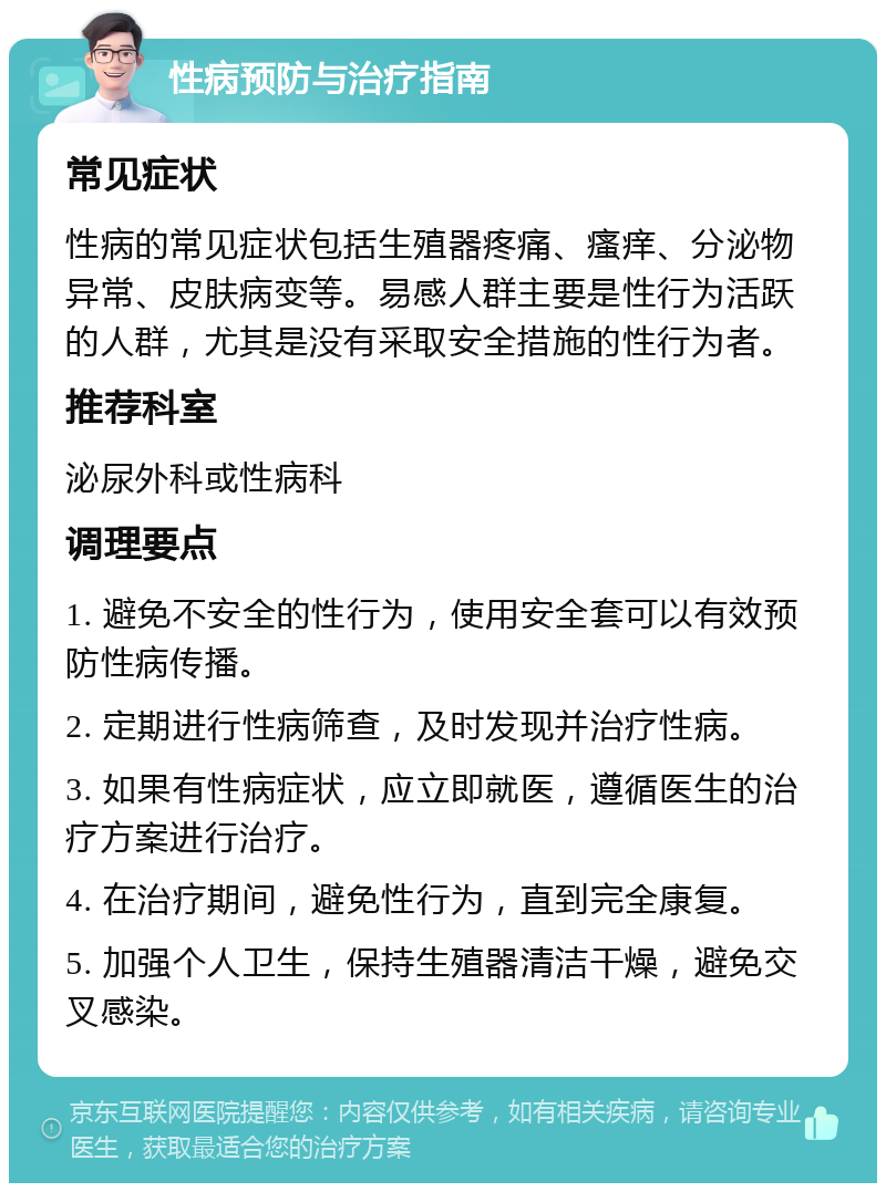 性病预防与治疗指南 常见症状 性病的常见症状包括生殖器疼痛、瘙痒、分泌物异常、皮肤病变等。易感人群主要是性行为活跃的人群，尤其是没有采取安全措施的性行为者。 推荐科室 泌尿外科或性病科 调理要点 1. 避免不安全的性行为，使用安全套可以有效预防性病传播。 2. 定期进行性病筛查，及时发现并治疗性病。 3. 如果有性病症状，应立即就医，遵循医生的治疗方案进行治疗。 4. 在治疗期间，避免性行为，直到完全康复。 5. 加强个人卫生，保持生殖器清洁干燥，避免交叉感染。