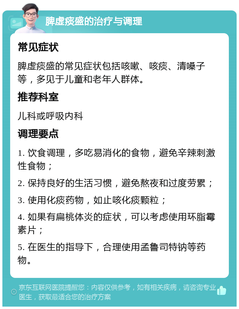 脾虚痰盛的治疗与调理 常见症状 脾虚痰盛的常见症状包括咳嗽、咳痰、清嗓子等，多见于儿童和老年人群体。 推荐科室 儿科或呼吸内科 调理要点 1. 饮食调理，多吃易消化的食物，避免辛辣刺激性食物； 2. 保持良好的生活习惯，避免熬夜和过度劳累； 3. 使用化痰药物，如止咳化痰颗粒； 4. 如果有扁桃体炎的症状，可以考虑使用环脂霉素片； 5. 在医生的指导下，合理使用孟鲁司特钠等药物。