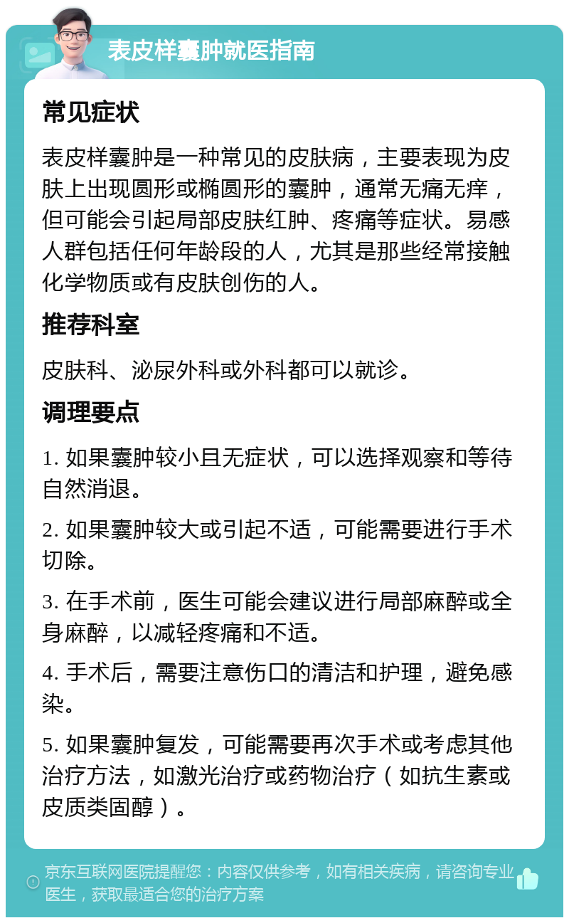 表皮样囊肿就医指南 常见症状 表皮样囊肿是一种常见的皮肤病，主要表现为皮肤上出现圆形或椭圆形的囊肿，通常无痛无痒，但可能会引起局部皮肤红肿、疼痛等症状。易感人群包括任何年龄段的人，尤其是那些经常接触化学物质或有皮肤创伤的人。 推荐科室 皮肤科、泌尿外科或外科都可以就诊。 调理要点 1. 如果囊肿较小且无症状，可以选择观察和等待自然消退。 2. 如果囊肿较大或引起不适，可能需要进行手术切除。 3. 在手术前，医生可能会建议进行局部麻醉或全身麻醉，以减轻疼痛和不适。 4. 手术后，需要注意伤口的清洁和护理，避免感染。 5. 如果囊肿复发，可能需要再次手术或考虑其他治疗方法，如激光治疗或药物治疗（如抗生素或皮质类固醇）。