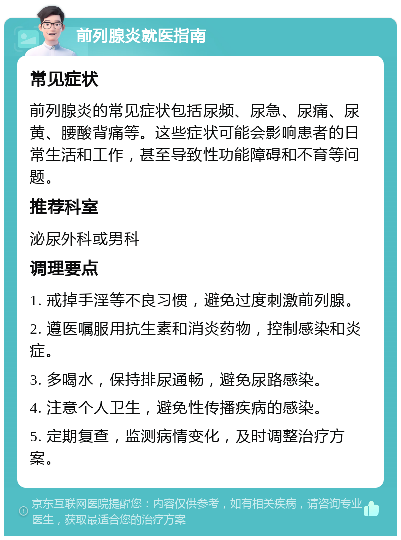 前列腺炎就医指南 常见症状 前列腺炎的常见症状包括尿频、尿急、尿痛、尿黄、腰酸背痛等。这些症状可能会影响患者的日常生活和工作，甚至导致性功能障碍和不育等问题。 推荐科室 泌尿外科或男科 调理要点 1. 戒掉手淫等不良习惯，避免过度刺激前列腺。 2. 遵医嘱服用抗生素和消炎药物，控制感染和炎症。 3. 多喝水，保持排尿通畅，避免尿路感染。 4. 注意个人卫生，避免性传播疾病的感染。 5. 定期复查，监测病情变化，及时调整治疗方案。