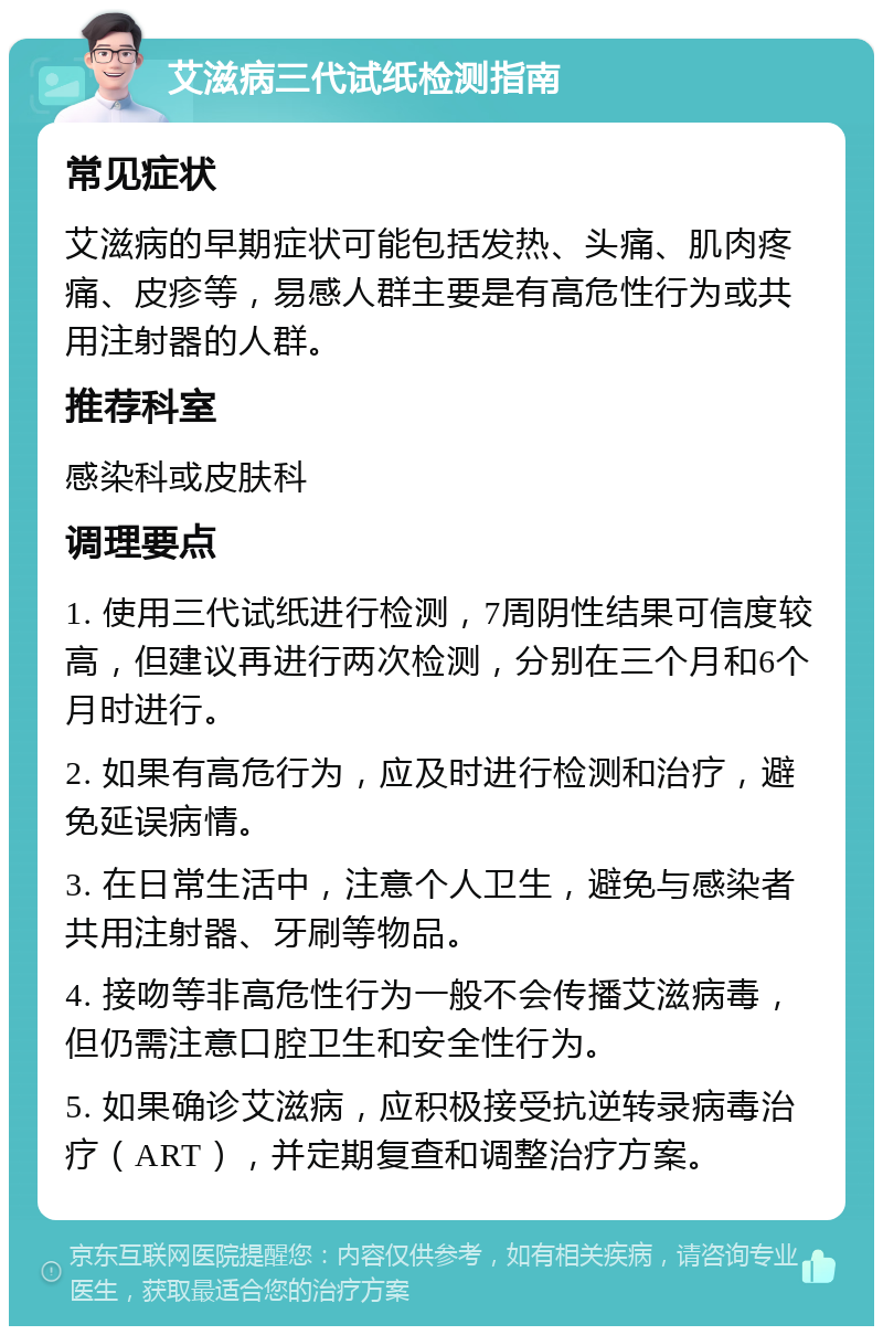 艾滋病三代试纸检测指南 常见症状 艾滋病的早期症状可能包括发热、头痛、肌肉疼痛、皮疹等，易感人群主要是有高危性行为或共用注射器的人群。 推荐科室 感染科或皮肤科 调理要点 1. 使用三代试纸进行检测，7周阴性结果可信度较高，但建议再进行两次检测，分别在三个月和6个月时进行。 2. 如果有高危行为，应及时进行检测和治疗，避免延误病情。 3. 在日常生活中，注意个人卫生，避免与感染者共用注射器、牙刷等物品。 4. 接吻等非高危性行为一般不会传播艾滋病毒，但仍需注意口腔卫生和安全性行为。 5. 如果确诊艾滋病，应积极接受抗逆转录病毒治疗（ART），并定期复查和调整治疗方案。