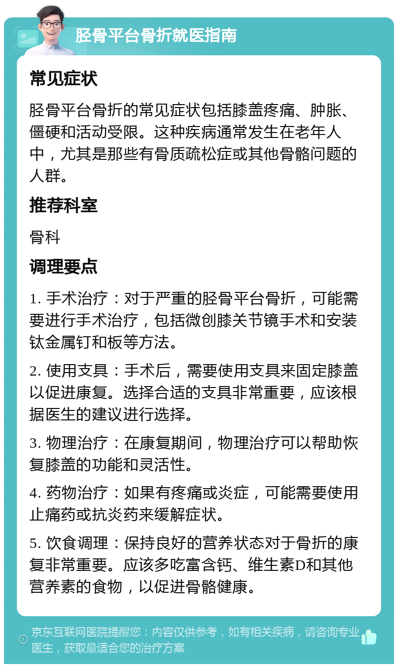 胫骨平台骨折就医指南 常见症状 胫骨平台骨折的常见症状包括膝盖疼痛、肿胀、僵硬和活动受限。这种疾病通常发生在老年人中，尤其是那些有骨质疏松症或其他骨骼问题的人群。 推荐科室 骨科 调理要点 1. 手术治疗：对于严重的胫骨平台骨折，可能需要进行手术治疗，包括微创膝关节镜手术和安装钛金属钉和板等方法。 2. 使用支具：手术后，需要使用支具来固定膝盖以促进康复。选择合适的支具非常重要，应该根据医生的建议进行选择。 3. 物理治疗：在康复期间，物理治疗可以帮助恢复膝盖的功能和灵活性。 4. 药物治疗：如果有疼痛或炎症，可能需要使用止痛药或抗炎药来缓解症状。 5. 饮食调理：保持良好的营养状态对于骨折的康复非常重要。应该多吃富含钙、维生素D和其他营养素的食物，以促进骨骼健康。