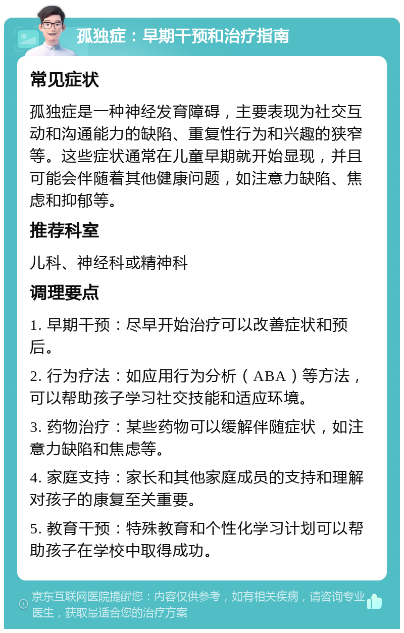 孤独症：早期干预和治疗指南 常见症状 孤独症是一种神经发育障碍，主要表现为社交互动和沟通能力的缺陷、重复性行为和兴趣的狭窄等。这些症状通常在儿童早期就开始显现，并且可能会伴随着其他健康问题，如注意力缺陷、焦虑和抑郁等。 推荐科室 儿科、神经科或精神科 调理要点 1. 早期干预：尽早开始治疗可以改善症状和预后。 2. 行为疗法：如应用行为分析（ABA）等方法，可以帮助孩子学习社交技能和适应环境。 3. 药物治疗：某些药物可以缓解伴随症状，如注意力缺陷和焦虑等。 4. 家庭支持：家长和其他家庭成员的支持和理解对孩子的康复至关重要。 5. 教育干预：特殊教育和个性化学习计划可以帮助孩子在学校中取得成功。