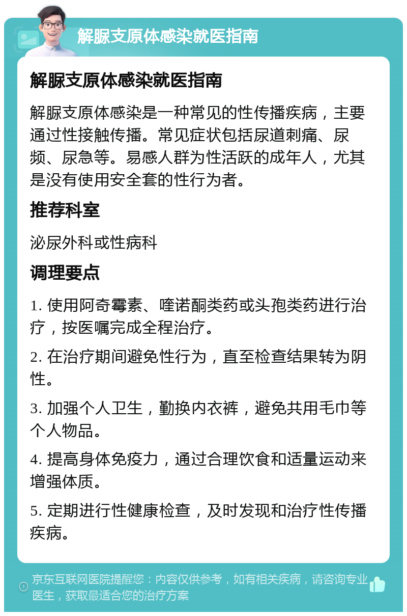 解脲支原体感染就医指南 解脲支原体感染就医指南 解脲支原体感染是一种常见的性传播疾病，主要通过性接触传播。常见症状包括尿道刺痛、尿频、尿急等。易感人群为性活跃的成年人，尤其是没有使用安全套的性行为者。 推荐科室 泌尿外科或性病科 调理要点 1. 使用阿奇霉素、喹诺酮类药或头孢类药进行治疗，按医嘱完成全程治疗。 2. 在治疗期间避免性行为，直至检查结果转为阴性。 3. 加强个人卫生，勤换内衣裤，避免共用毛巾等个人物品。 4. 提高身体免疫力，通过合理饮食和适量运动来增强体质。 5. 定期进行性健康检查，及时发现和治疗性传播疾病。