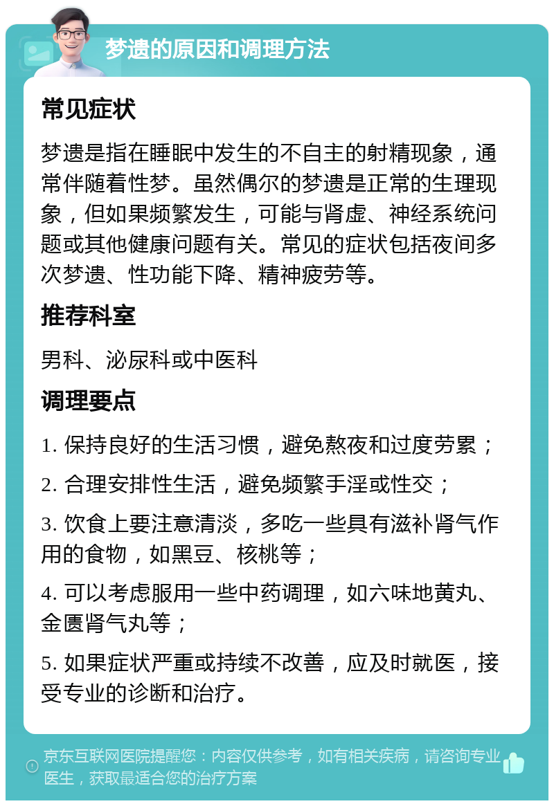 梦遗的原因和调理方法 常见症状 梦遗是指在睡眠中发生的不自主的射精现象，通常伴随着性梦。虽然偶尔的梦遗是正常的生理现象，但如果频繁发生，可能与肾虚、神经系统问题或其他健康问题有关。常见的症状包括夜间多次梦遗、性功能下降、精神疲劳等。 推荐科室 男科、泌尿科或中医科 调理要点 1. 保持良好的生活习惯，避免熬夜和过度劳累； 2. 合理安排性生活，避免频繁手淫或性交； 3. 饮食上要注意清淡，多吃一些具有滋补肾气作用的食物，如黑豆、核桃等； 4. 可以考虑服用一些中药调理，如六味地黄丸、金匮肾气丸等； 5. 如果症状严重或持续不改善，应及时就医，接受专业的诊断和治疗。