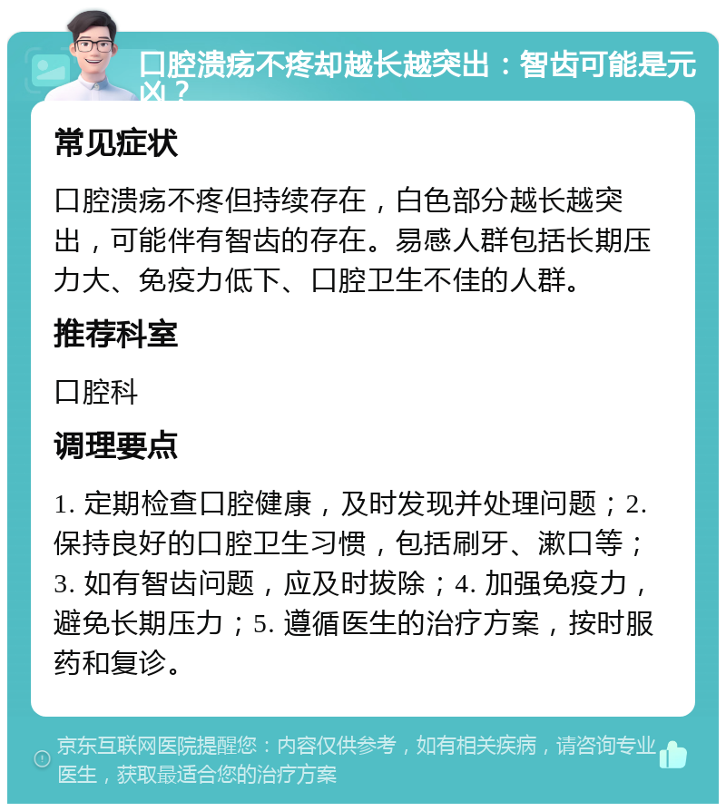 口腔溃疡不疼却越长越突出：智齿可能是元凶？ 常见症状 口腔溃疡不疼但持续存在，白色部分越长越突出，可能伴有智齿的存在。易感人群包括长期压力大、免疫力低下、口腔卫生不佳的人群。 推荐科室 口腔科 调理要点 1. 定期检查口腔健康，及时发现并处理问题；2. 保持良好的口腔卫生习惯，包括刷牙、漱口等；3. 如有智齿问题，应及时拔除；4. 加强免疫力，避免长期压力；5. 遵循医生的治疗方案，按时服药和复诊。