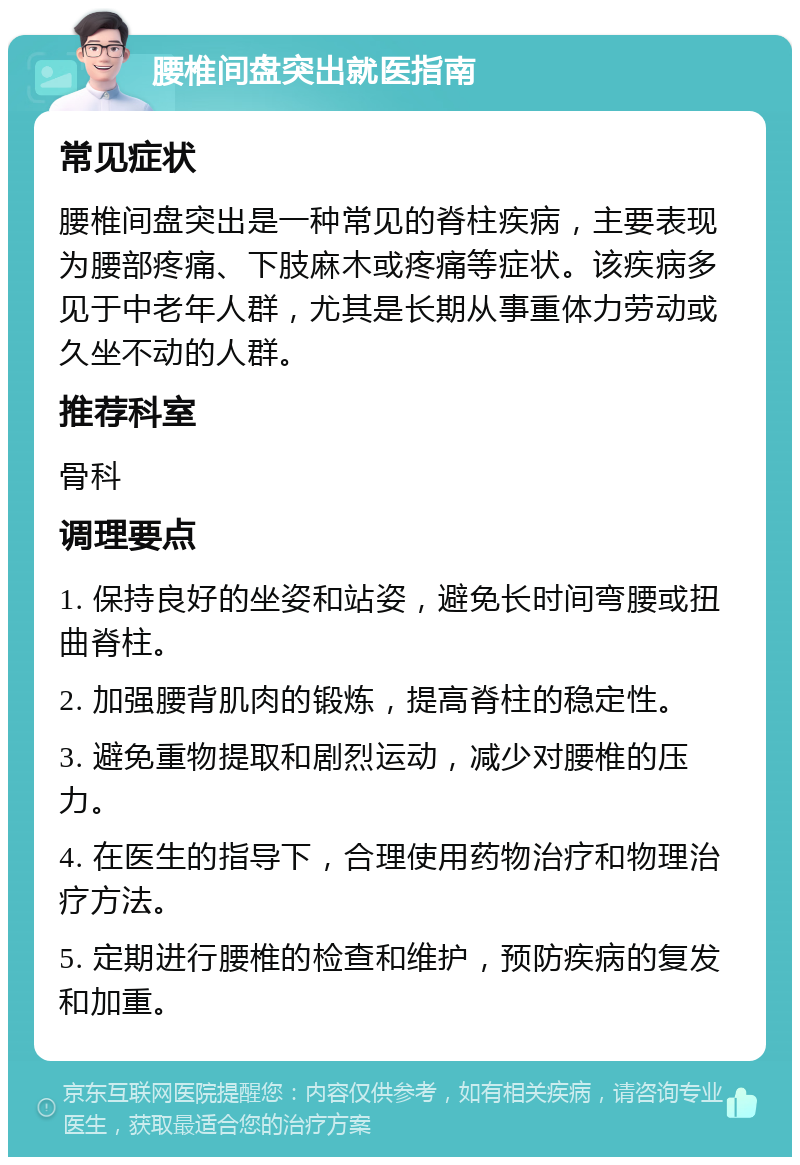 腰椎间盘突出就医指南 常见症状 腰椎间盘突出是一种常见的脊柱疾病，主要表现为腰部疼痛、下肢麻木或疼痛等症状。该疾病多见于中老年人群，尤其是长期从事重体力劳动或久坐不动的人群。 推荐科室 骨科 调理要点 1. 保持良好的坐姿和站姿，避免长时间弯腰或扭曲脊柱。 2. 加强腰背肌肉的锻炼，提高脊柱的稳定性。 3. 避免重物提取和剧烈运动，减少对腰椎的压力。 4. 在医生的指导下，合理使用药物治疗和物理治疗方法。 5. 定期进行腰椎的检查和维护，预防疾病的复发和加重。