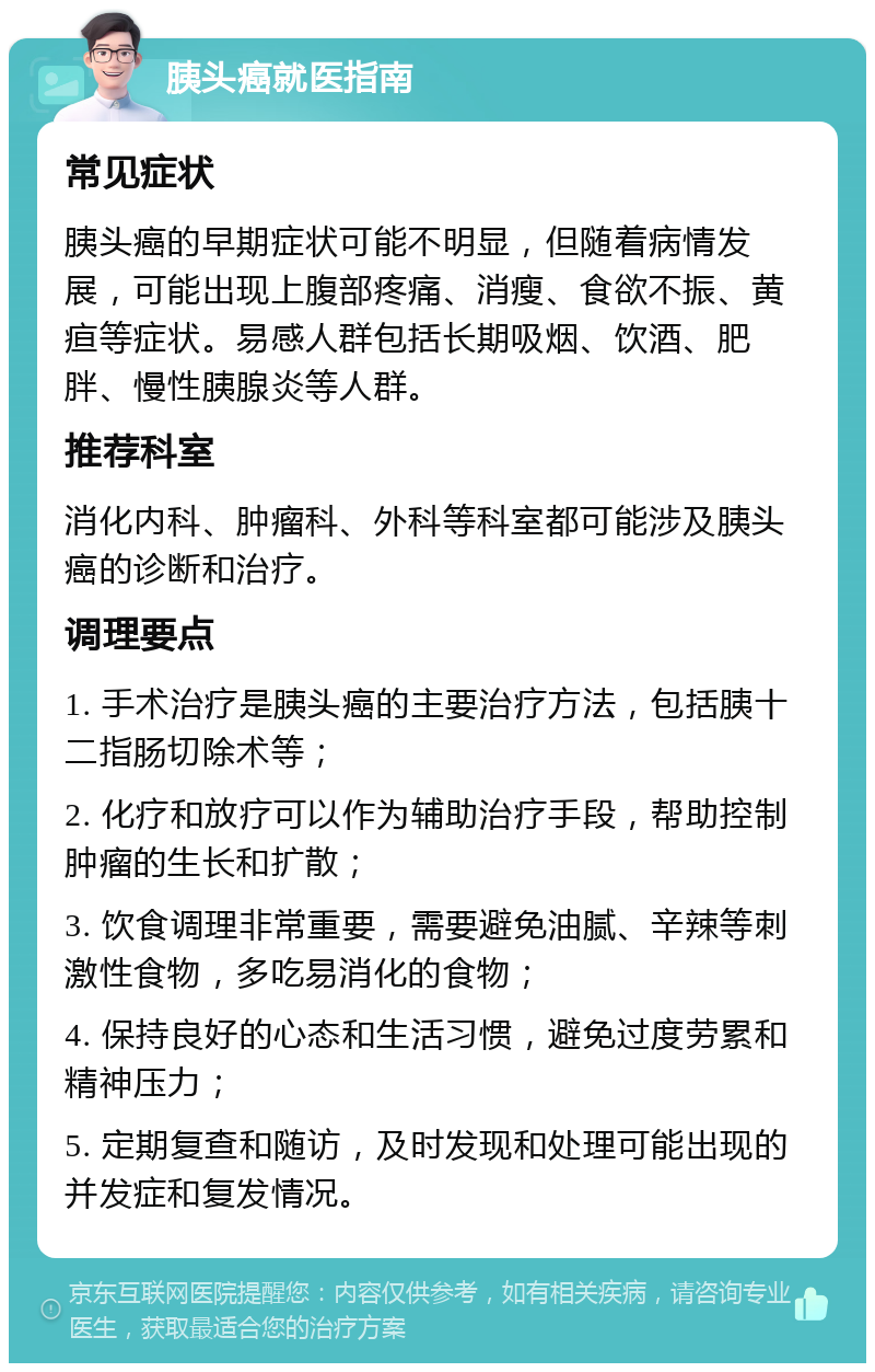 胰头癌就医指南 常见症状 胰头癌的早期症状可能不明显，但随着病情发展，可能出现上腹部疼痛、消瘦、食欲不振、黄疸等症状。易感人群包括长期吸烟、饮酒、肥胖、慢性胰腺炎等人群。 推荐科室 消化内科、肿瘤科、外科等科室都可能涉及胰头癌的诊断和治疗。 调理要点 1. 手术治疗是胰头癌的主要治疗方法，包括胰十二指肠切除术等； 2. 化疗和放疗可以作为辅助治疗手段，帮助控制肿瘤的生长和扩散； 3. 饮食调理非常重要，需要避免油腻、辛辣等刺激性食物，多吃易消化的食物； 4. 保持良好的心态和生活习惯，避免过度劳累和精神压力； 5. 定期复查和随访，及时发现和处理可能出现的并发症和复发情况。