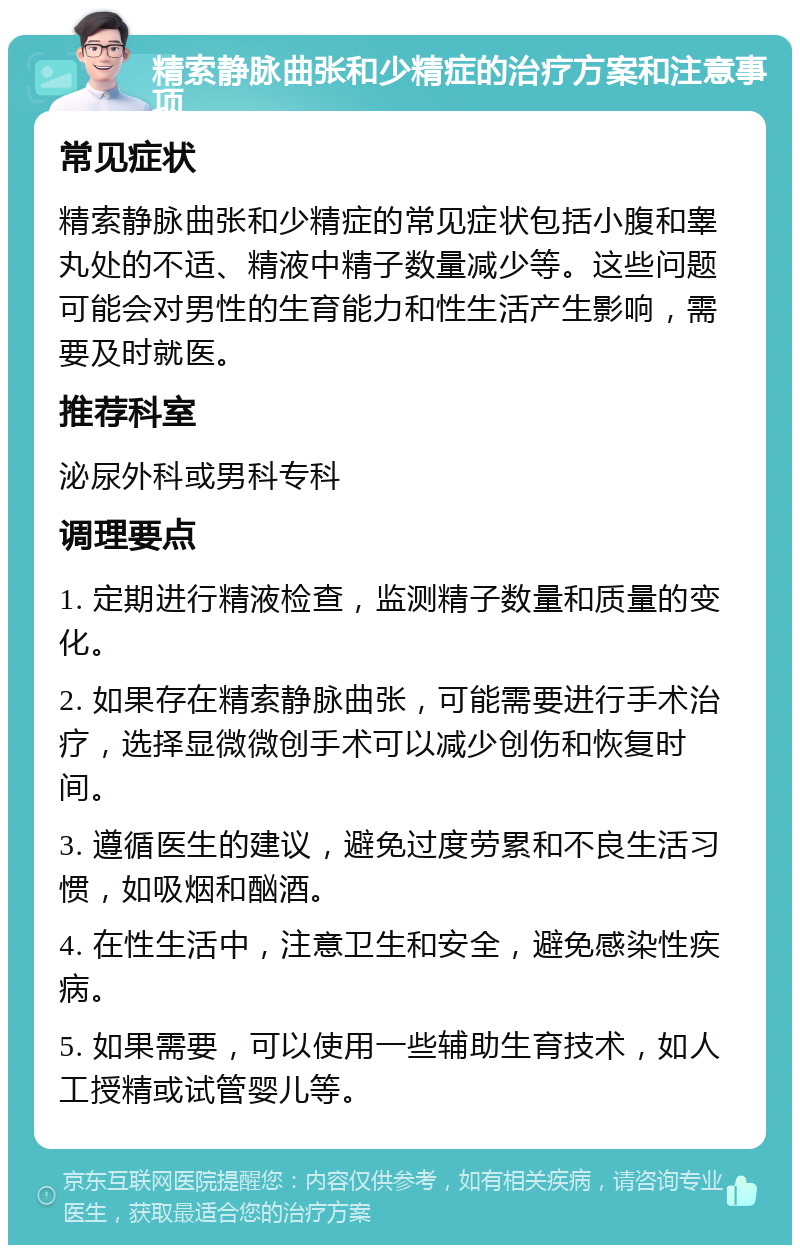 精索静脉曲张和少精症的治疗方案和注意事项 常见症状 精索静脉曲张和少精症的常见症状包括小腹和睾丸处的不适、精液中精子数量减少等。这些问题可能会对男性的生育能力和性生活产生影响，需要及时就医。 推荐科室 泌尿外科或男科专科 调理要点 1. 定期进行精液检查，监测精子数量和质量的变化。 2. 如果存在精索静脉曲张，可能需要进行手术治疗，选择显微微创手术可以减少创伤和恢复时间。 3. 遵循医生的建议，避免过度劳累和不良生活习惯，如吸烟和酗酒。 4. 在性生活中，注意卫生和安全，避免感染性疾病。 5. 如果需要，可以使用一些辅助生育技术，如人工授精或试管婴儿等。