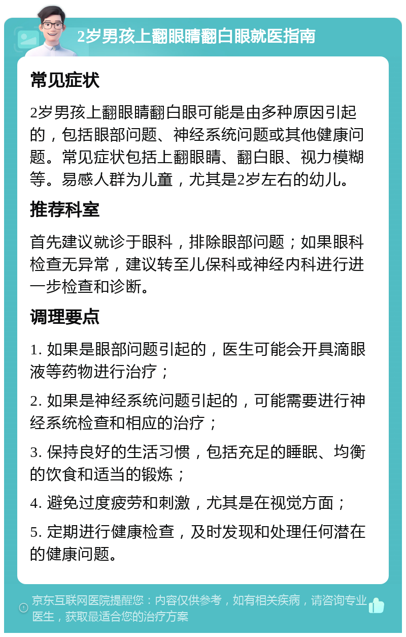 2岁男孩上翻眼睛翻白眼就医指南 常见症状 2岁男孩上翻眼睛翻白眼可能是由多种原因引起的，包括眼部问题、神经系统问题或其他健康问题。常见症状包括上翻眼睛、翻白眼、视力模糊等。易感人群为儿童，尤其是2岁左右的幼儿。 推荐科室 首先建议就诊于眼科，排除眼部问题；如果眼科检查无异常，建议转至儿保科或神经内科进行进一步检查和诊断。 调理要点 1. 如果是眼部问题引起的，医生可能会开具滴眼液等药物进行治疗； 2. 如果是神经系统问题引起的，可能需要进行神经系统检查和相应的治疗； 3. 保持良好的生活习惯，包括充足的睡眠、均衡的饮食和适当的锻炼； 4. 避免过度疲劳和刺激，尤其是在视觉方面； 5. 定期进行健康检查，及时发现和处理任何潜在的健康问题。