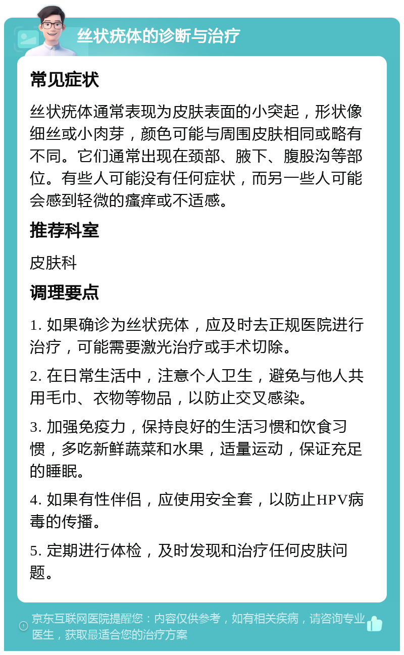 丝状疣体的诊断与治疗 常见症状 丝状疣体通常表现为皮肤表面的小突起，形状像细丝或小肉芽，颜色可能与周围皮肤相同或略有不同。它们通常出现在颈部、腋下、腹股沟等部位。有些人可能没有任何症状，而另一些人可能会感到轻微的瘙痒或不适感。 推荐科室 皮肤科 调理要点 1. 如果确诊为丝状疣体，应及时去正规医院进行治疗，可能需要激光治疗或手术切除。 2. 在日常生活中，注意个人卫生，避免与他人共用毛巾、衣物等物品，以防止交叉感染。 3. 加强免疫力，保持良好的生活习惯和饮食习惯，多吃新鲜蔬菜和水果，适量运动，保证充足的睡眠。 4. 如果有性伴侣，应使用安全套，以防止HPV病毒的传播。 5. 定期进行体检，及时发现和治疗任何皮肤问题。