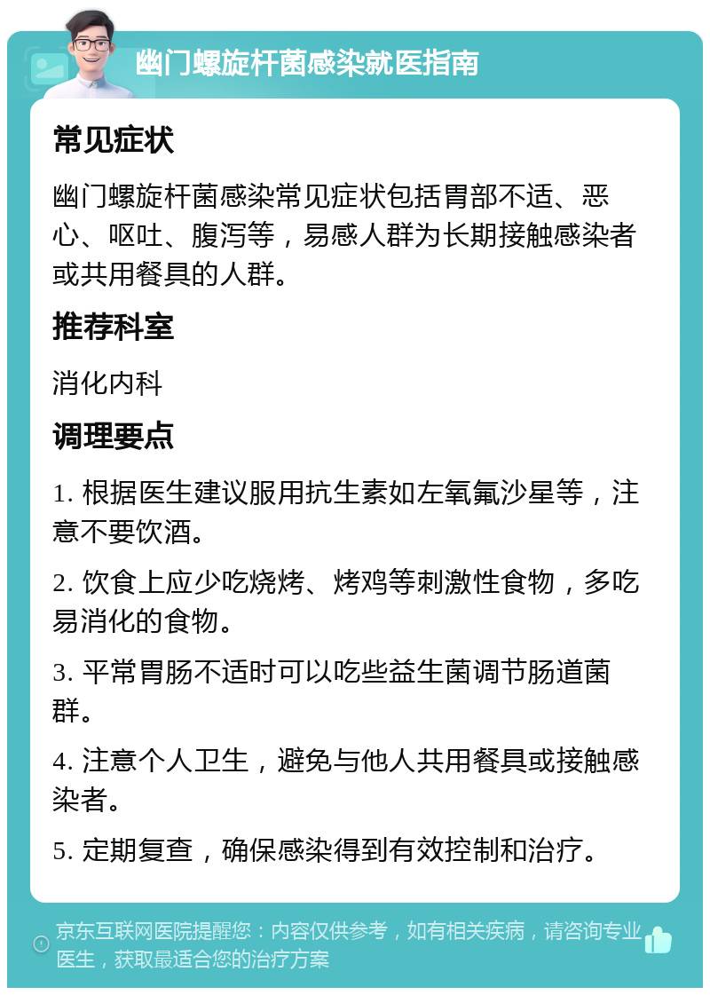 幽门螺旋杆菌感染就医指南 常见症状 幽门螺旋杆菌感染常见症状包括胃部不适、恶心、呕吐、腹泻等，易感人群为长期接触感染者或共用餐具的人群。 推荐科室 消化内科 调理要点 1. 根据医生建议服用抗生素如左氧氟沙星等，注意不要饮酒。 2. 饮食上应少吃烧烤、烤鸡等刺激性食物，多吃易消化的食物。 3. 平常胃肠不适时可以吃些益生菌调节肠道菌群。 4. 注意个人卫生，避免与他人共用餐具或接触感染者。 5. 定期复查，确保感染得到有效控制和治疗。