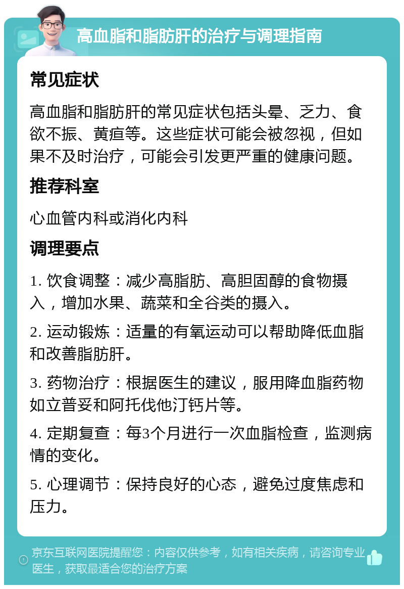 高血脂和脂肪肝的治疗与调理指南 常见症状 高血脂和脂肪肝的常见症状包括头晕、乏力、食欲不振、黄疸等。这些症状可能会被忽视，但如果不及时治疗，可能会引发更严重的健康问题。 推荐科室 心血管内科或消化内科 调理要点 1. 饮食调整：减少高脂肪、高胆固醇的食物摄入，增加水果、蔬菜和全谷类的摄入。 2. 运动锻炼：适量的有氧运动可以帮助降低血脂和改善脂肪肝。 3. 药物治疗：根据医生的建议，服用降血脂药物如立普妥和阿托伐他汀钙片等。 4. 定期复查：每3个月进行一次血脂检查，监测病情的变化。 5. 心理调节：保持良好的心态，避免过度焦虑和压力。