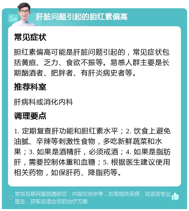 肝脏问题引起的胆红素偏高 常见症状 胆红素偏高可能是肝脏问题引起的，常见症状包括黄疸、乏力、食欲不振等。易感人群主要是长期酗酒者、肥胖者、有肝炎病史者等。 推荐科室 肝病科或消化内科 调理要点 1. 定期复查肝功能和胆红素水平；2. 饮食上避免油腻、辛辣等刺激性食物，多吃新鲜蔬菜和水果；3. 如果是酒精肝，必须戒酒；4. 如果是脂肪肝，需要控制体重和血糖；5. 根据医生建议使用相关药物，如保肝药、降脂药等。