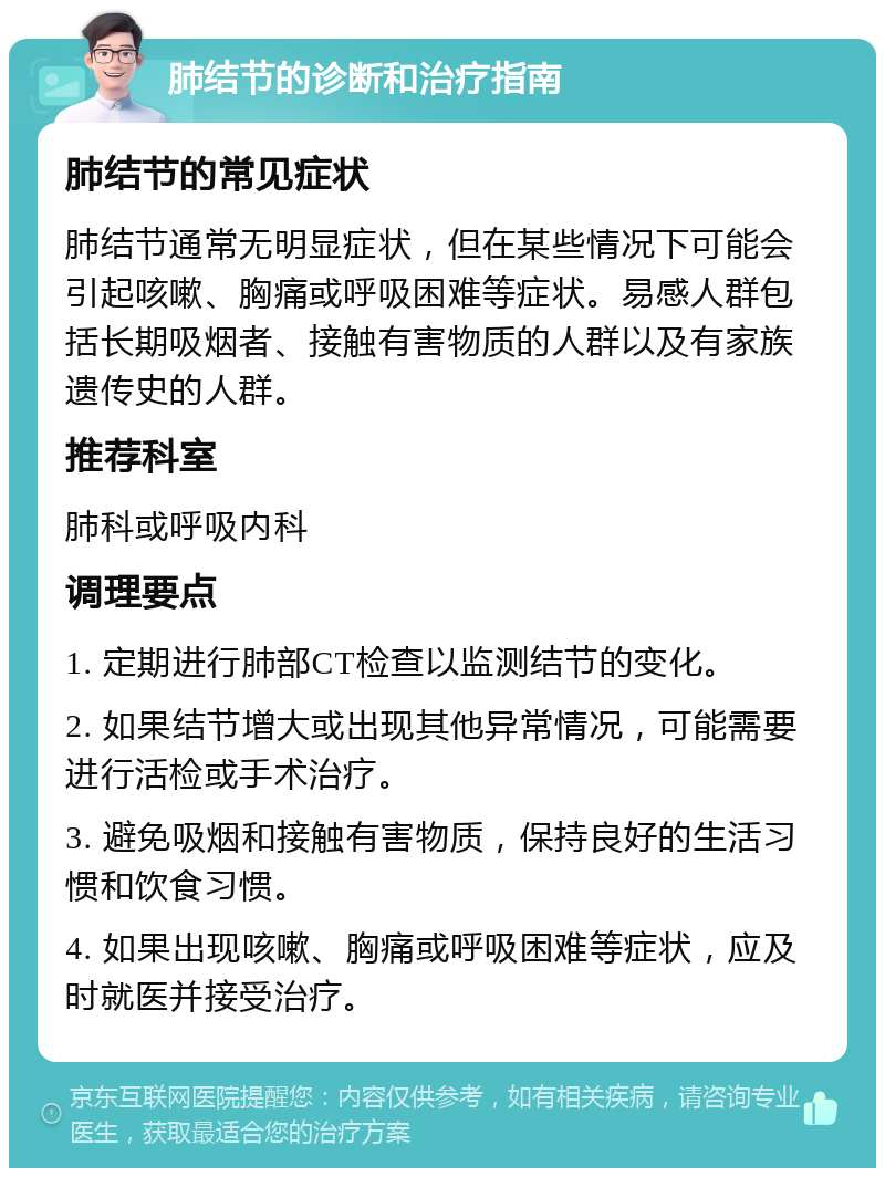 肺结节的诊断和治疗指南 肺结节的常见症状 肺结节通常无明显症状，但在某些情况下可能会引起咳嗽、胸痛或呼吸困难等症状。易感人群包括长期吸烟者、接触有害物质的人群以及有家族遗传史的人群。 推荐科室 肺科或呼吸内科 调理要点 1. 定期进行肺部CT检查以监测结节的变化。 2. 如果结节增大或出现其他异常情况，可能需要进行活检或手术治疗。 3. 避免吸烟和接触有害物质，保持良好的生活习惯和饮食习惯。 4. 如果出现咳嗽、胸痛或呼吸困难等症状，应及时就医并接受治疗。