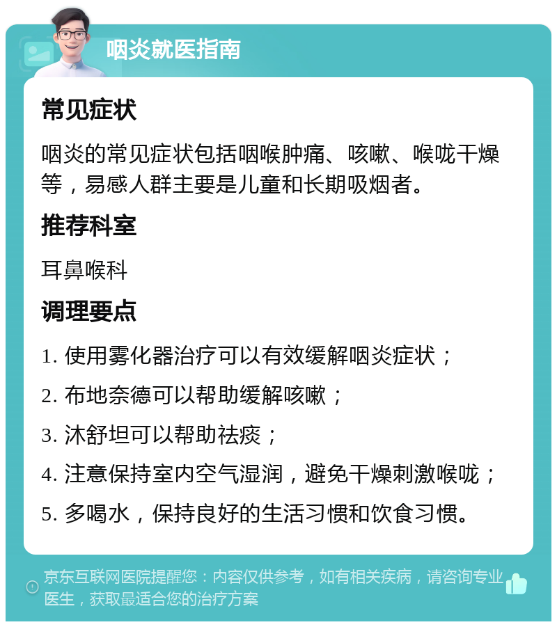 咽炎就医指南 常见症状 咽炎的常见症状包括咽喉肿痛、咳嗽、喉咙干燥等，易感人群主要是儿童和长期吸烟者。 推荐科室 耳鼻喉科 调理要点 1. 使用雾化器治疗可以有效缓解咽炎症状； 2. 布地奈德可以帮助缓解咳嗽； 3. 沐舒坦可以帮助祛痰； 4. 注意保持室内空气湿润，避免干燥刺激喉咙； 5. 多喝水，保持良好的生活习惯和饮食习惯。