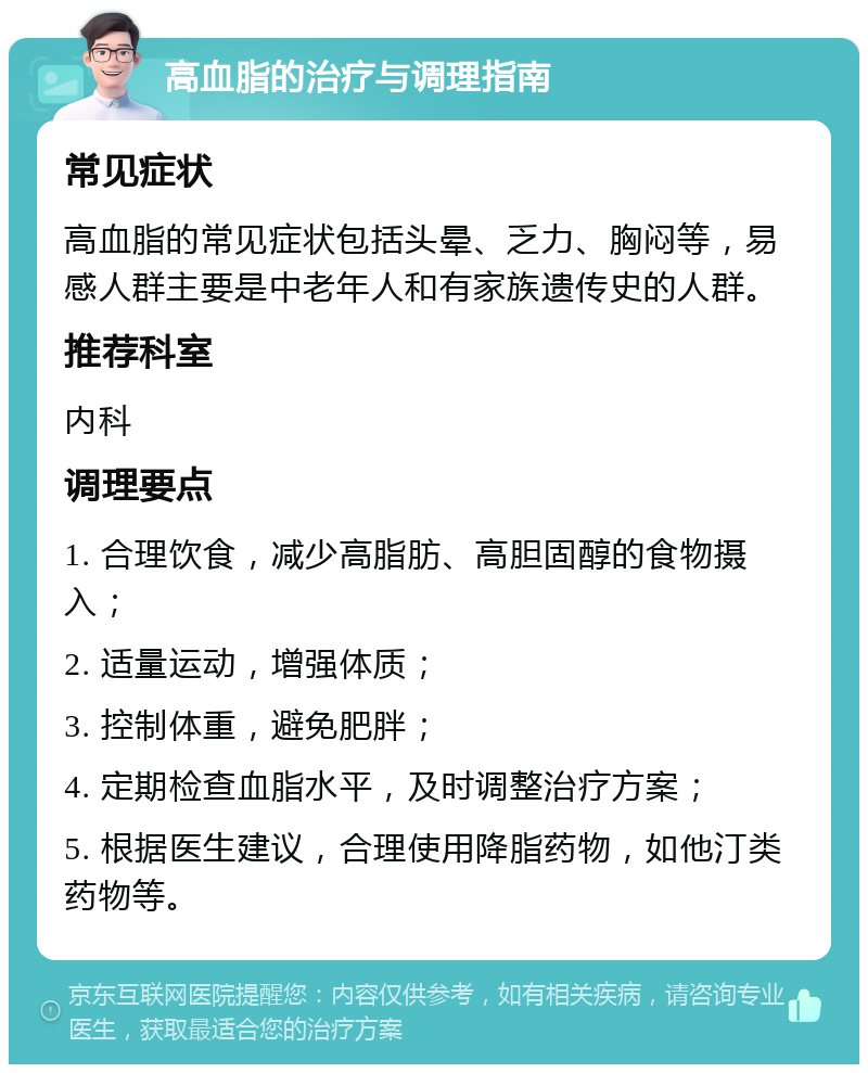 高血脂的治疗与调理指南 常见症状 高血脂的常见症状包括头晕、乏力、胸闷等，易感人群主要是中老年人和有家族遗传史的人群。 推荐科室 内科 调理要点 1. 合理饮食，减少高脂肪、高胆固醇的食物摄入； 2. 适量运动，增强体质； 3. 控制体重，避免肥胖； 4. 定期检查血脂水平，及时调整治疗方案； 5. 根据医生建议，合理使用降脂药物，如他汀类药物等。