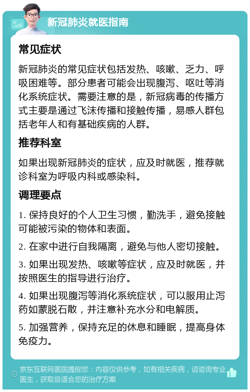 新冠肺炎就医指南 常见症状 新冠肺炎的常见症状包括发热、咳嗽、乏力、呼吸困难等。部分患者可能会出现腹泻、呕吐等消化系统症状。需要注意的是，新冠病毒的传播方式主要是通过飞沫传播和接触传播，易感人群包括老年人和有基础疾病的人群。 推荐科室 如果出现新冠肺炎的症状，应及时就医，推荐就诊科室为呼吸内科或感染科。 调理要点 1. 保持良好的个人卫生习惯，勤洗手，避免接触可能被污染的物体和表面。 2. 在家中进行自我隔离，避免与他人密切接触。 3. 如果出现发热、咳嗽等症状，应及时就医，并按照医生的指导进行治疗。 4. 如果出现腹泻等消化系统症状，可以服用止泻药如蒙脱石散，并注意补充水分和电解质。 5. 加强营养，保持充足的休息和睡眠，提高身体免疫力。