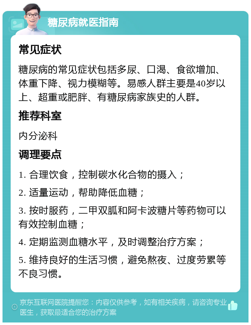 糖尿病就医指南 常见症状 糖尿病的常见症状包括多尿、口渴、食欲增加、体重下降、视力模糊等。易感人群主要是40岁以上、超重或肥胖、有糖尿病家族史的人群。 推荐科室 内分泌科 调理要点 1. 合理饮食，控制碳水化合物的摄入； 2. 适量运动，帮助降低血糖； 3. 按时服药，二甲双胍和阿卡波糖片等药物可以有效控制血糖； 4. 定期监测血糖水平，及时调整治疗方案； 5. 维持良好的生活习惯，避免熬夜、过度劳累等不良习惯。