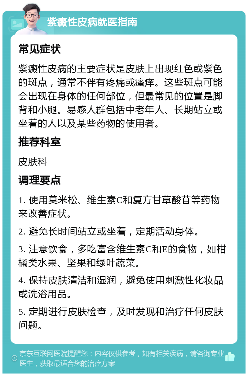 紫癜性皮病就医指南 常见症状 紫癜性皮病的主要症状是皮肤上出现红色或紫色的斑点，通常不伴有疼痛或瘙痒。这些斑点可能会出现在身体的任何部位，但最常见的位置是脚背和小腿。易感人群包括中老年人、长期站立或坐着的人以及某些药物的使用者。 推荐科室 皮肤科 调理要点 1. 使用莫米松、维生素C和复方甘草酸苷等药物来改善症状。 2. 避免长时间站立或坐着，定期活动身体。 3. 注意饮食，多吃富含维生素C和E的食物，如柑橘类水果、坚果和绿叶蔬菜。 4. 保持皮肤清洁和湿润，避免使用刺激性化妆品或洗浴用品。 5. 定期进行皮肤检查，及时发现和治疗任何皮肤问题。