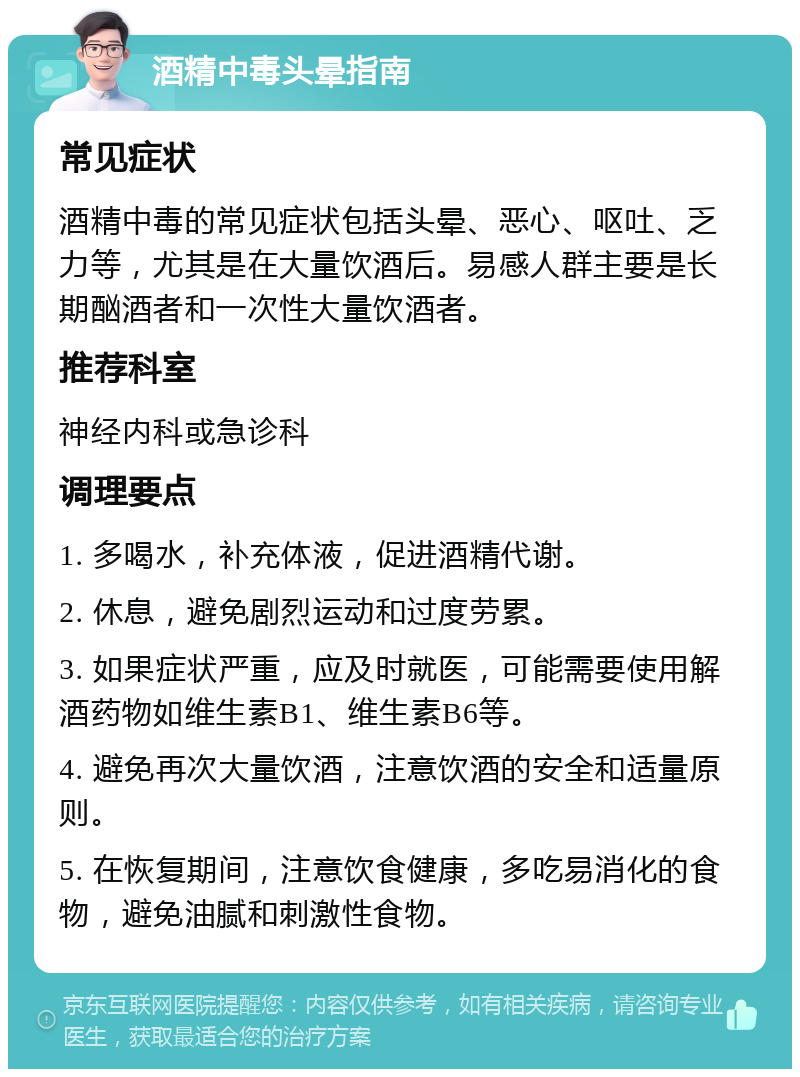 酒精中毒头晕指南 常见症状 酒精中毒的常见症状包括头晕、恶心、呕吐、乏力等，尤其是在大量饮酒后。易感人群主要是长期酗酒者和一次性大量饮酒者。 推荐科室 神经内科或急诊科 调理要点 1. 多喝水，补充体液，促进酒精代谢。 2. 休息，避免剧烈运动和过度劳累。 3. 如果症状严重，应及时就医，可能需要使用解酒药物如维生素B1、维生素B6等。 4. 避免再次大量饮酒，注意饮酒的安全和适量原则。 5. 在恢复期间，注意饮食健康，多吃易消化的食物，避免油腻和刺激性食物。