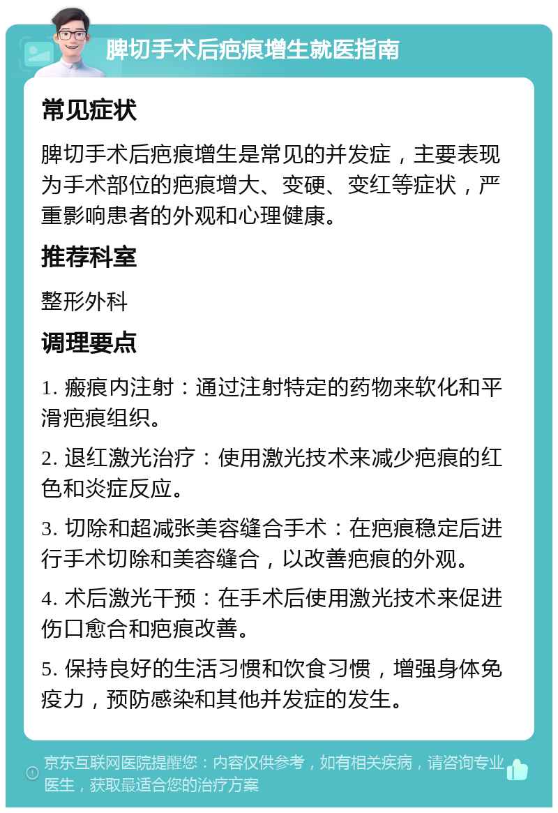 脾切手术后疤痕增生就医指南 常见症状 脾切手术后疤痕增生是常见的并发症，主要表现为手术部位的疤痕增大、变硬、变红等症状，严重影响患者的外观和心理健康。 推荐科室 整形外科 调理要点 1. 瘢痕内注射：通过注射特定的药物来软化和平滑疤痕组织。 2. 退红激光治疗：使用激光技术来减少疤痕的红色和炎症反应。 3. 切除和超减张美容缝合手术：在疤痕稳定后进行手术切除和美容缝合，以改善疤痕的外观。 4. 术后激光干预：在手术后使用激光技术来促进伤口愈合和疤痕改善。 5. 保持良好的生活习惯和饮食习惯，增强身体免疫力，预防感染和其他并发症的发生。