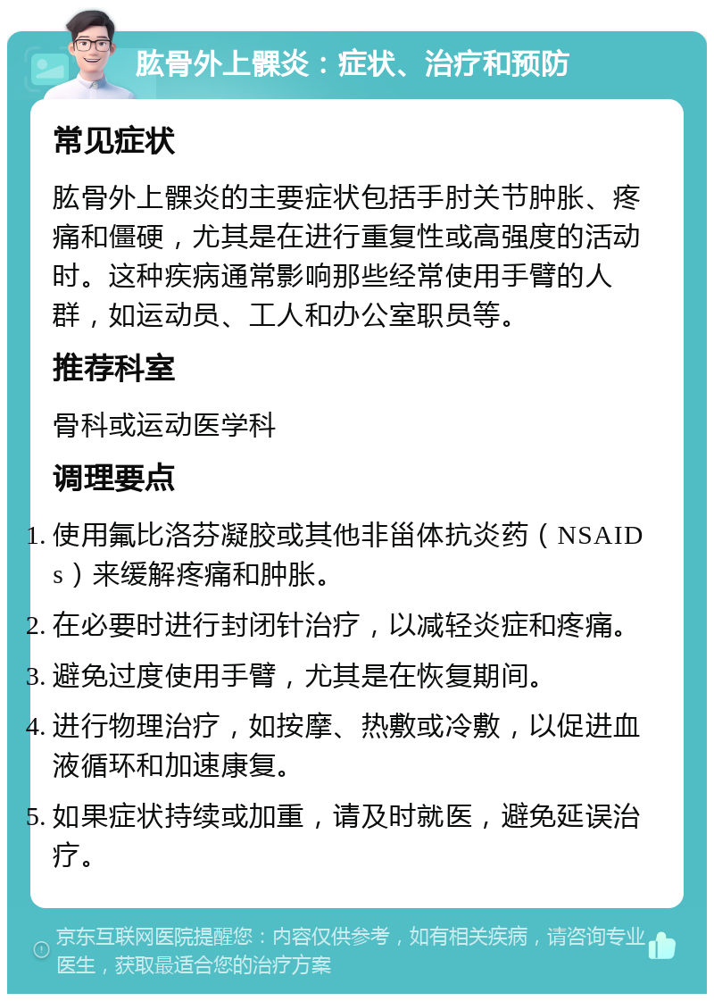 肱骨外上髁炎：症状、治疗和预防 常见症状 肱骨外上髁炎的主要症状包括手肘关节肿胀、疼痛和僵硬，尤其是在进行重复性或高强度的活动时。这种疾病通常影响那些经常使用手臂的人群，如运动员、工人和办公室职员等。 推荐科室 骨科或运动医学科 调理要点 使用氟比洛芬凝胶或其他非甾体抗炎药（NSAIDs）来缓解疼痛和肿胀。 在必要时进行封闭针治疗，以减轻炎症和疼痛。 避免过度使用手臂，尤其是在恢复期间。 进行物理治疗，如按摩、热敷或冷敷，以促进血液循环和加速康复。 如果症状持续或加重，请及时就医，避免延误治疗。